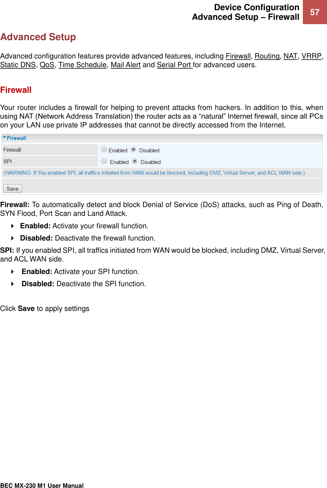  Device Configuration Advanced Setup – Firewall 57   BEC MX-230 M1 User Manual  Advanced Setup Advanced configuration features provide advanced features, including Firewall, Routing, NAT, VRRP, Static DNS, QoS, Time Schedule, Mail Alert and Serial Port for advanced users.  Firewall Your router includes a firewall for helping to prevent attacks from hackers. In addition to this, when using NAT (Network Address Translation) the router acts as a “natural” Internet firewall, since all PCs on your LAN use private IP addresses that cannot be directly accessed from the Internet.  Firewall: To automatically detect and block Denial of Service (DoS) attacks, such as Ping of Death, SYN Flood, Port Scan and Land Attack.  Enabled: Activate your firewall function.  Disabled: Deactivate the firewall function. SPI: If you enabled SPI, all traffics initiated from WAN would be blocked, including DMZ, Virtual Server, and ACL WAN side.  Enabled: Activate your SPI function.  Disabled: Deactivate the SPI function.  Click Save to apply settings   