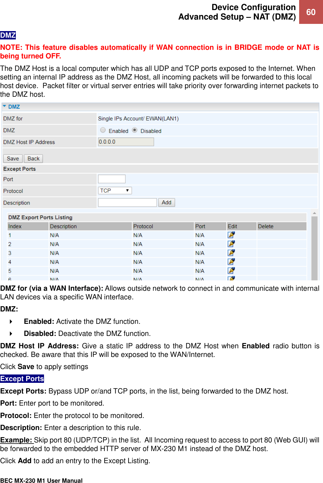  Device Configuration Advanced Setup – NAT (DMZ) 60   BEC MX-230 M1 User Manual  DMZ NOTE: This feature disables automatically if WAN connection is in BRIDGE mode or NAT is being turned OFF. The DMZ Host is a local computer which has all UDP and TCP ports exposed to the Internet. When setting an internal IP address as the DMZ Host, all incoming packets will be forwarded to this local host device.  Packet filter or virtual server entries will take priority over forwarding internet packets to the DMZ host.   DMZ for (via a WAN Interface): Allows outside network to connect in and communicate with internal LAN devices via a specific WAN interface. DMZ:     Enabled: Activate the DMZ function.      Disabled: Deactivate the DMZ function.   DMZ Host  IP  Address:  Give a static IP address to the DMZ Host when Enabled radio button is checked. Be aware that this IP will be exposed to the WAN/Internet. Click Save to apply settings Except Ports Except Ports: Bypass UDP or/and TCP ports, in the list, being forwarded to the DMZ host. Port: Enter port to be monitored. Protocol: Enter the protocol to be monitored. Description: Enter a description to this rule. Example: Skip port 80 (UDP/TCP) in the list.  All Incoming request to access to port 80 (Web GUI) will be forwarded to the embedded HTTP server of MX-230 M1 instead of the DMZ host.  Click Add to add an entry to the Except Listing. 