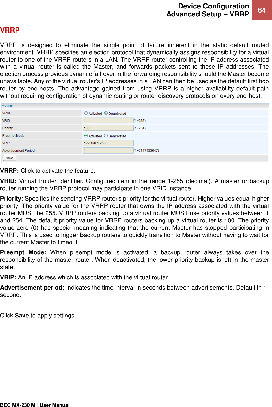  Device Configuration Advanced Setup – VRRP 64   BEC MX-230 M1 User Manual  VRRP VRRP  is  designed  to  eliminate  the  single  point  of  failure  inherent  in  the  static  default  routed environment. VRRP specifies an election protocol that dynamically assigns responsibility for a virtual router to one of the VRRP routers in a LAN. The VRRP router controlling the IP address associated with a  virtual  router is  called  the  Master,  and  forwards  packets  sent to  these  IP addresses.  The election process provides dynamic fail-over in the forwarding responsibility should the Master become unavailable. Any of the virtual router&apos;s IP addresses in a LAN can then be used as the default first hop router by end-hosts. The  advantage gained from using  VRRP is a higher  availability default path without requiring configuration of dynamic routing or router discovery protocols on every end-host.  VRRP: Click to activate the feature.  VRID: Virtual Router Identifier. Configured item in the range 1-255 (decimal). A master or backup router running the VRRP protocol may participate in one VRID instance. Priority: Specifies the sending VRRP router&apos;s priority for the virtual router. Higher values equal higher priority. The priority value for the VRRP router that owns the IP address associated with the virtual router MUST be 255. VRRP routers backing up a virtual router MUST use priority values between 1 and 254. The default priority value for VRRP routers backing up a virtual router is 100. The priority value zero (0) has special meaning indicating that the current Master has stopped participating in VRRP. This is used to trigger Backup routers to quickly transition to Master without having to wait for the current Master to timeout.  Preempt  Mode:  When  preempt  mode  is  activated,  a  backup  router  always  takes  over  the responsibility of the master router. When deactivated, the lower priority backup is left in the master state.  VRIP: An IP address which is associated with the virtual router. Advertisement period: Indicates the time interval in seconds between advertisements. Default in 1 second.  Click Save to apply settings. 