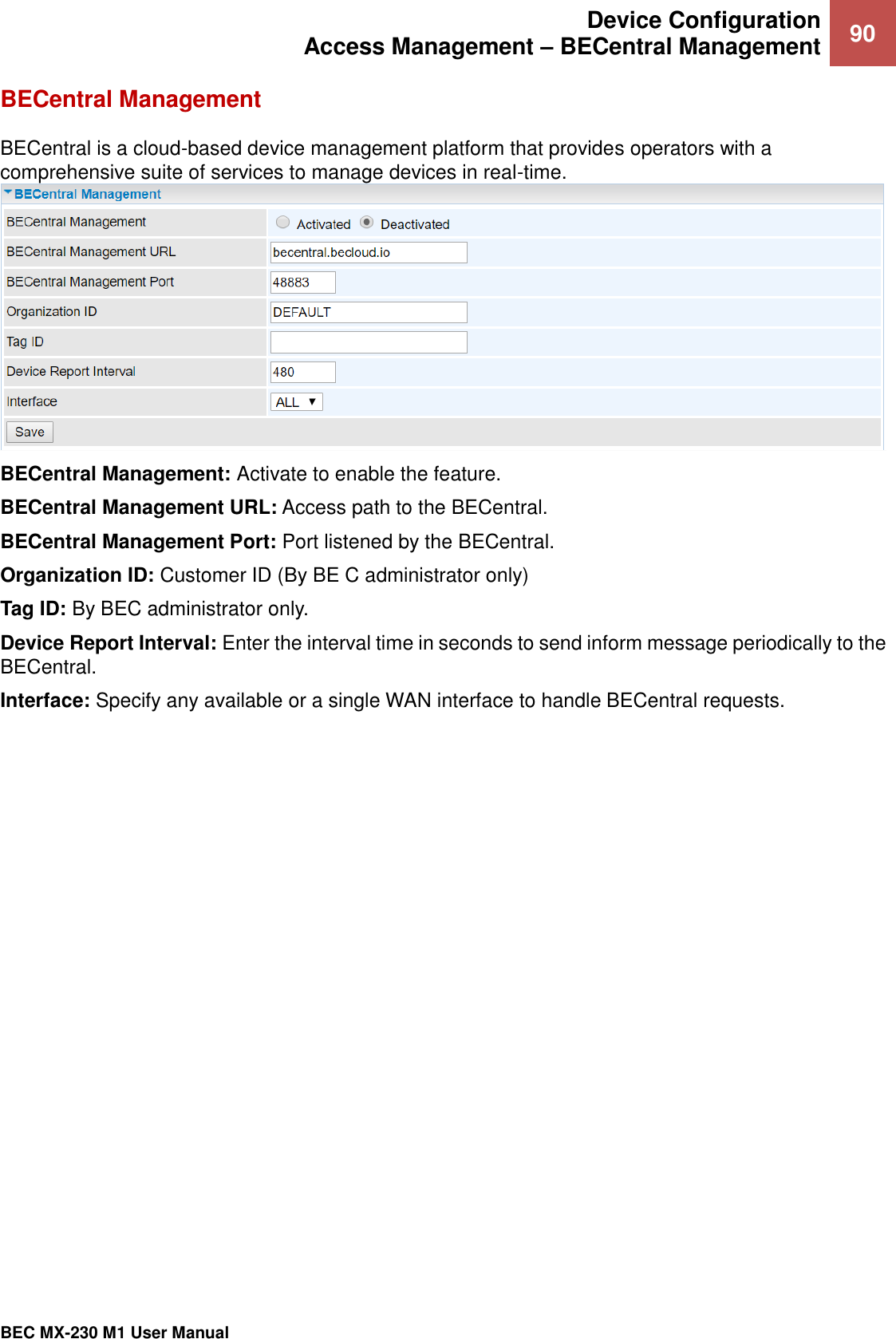  Device Configuration Access Management – BECentral Management 90   BEC MX-230 M1 User Manual  BECentral Management BECentral is a cloud-based device management platform that provides operators with a comprehensive suite of services to manage devices in real-time.  BECentral Management: Activate to enable the feature. BECentral Management URL: Access path to the BECentral. BECentral Management Port: Port listened by the BECentral. Organization ID: Customer ID (By BE C administrator only) Tag ID: By BEC administrator only.  Device Report Interval: Enter the interval time in seconds to send inform message periodically to the BECentral.  Interface: Specify any available or a single WAN interface to handle BECentral requests. 