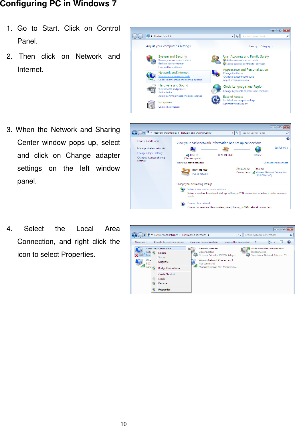   10Configuring PC in Windows 7  1.  Go  to  Start.  Click  on  Control Panel. 2.  Then  click  on  Network  and Internet.   3.  When  the  Network  and  Sharing Center  window  pops  up,  select and  click  on  Change  adapter settings  on  the  left  window panel.  4.  Select  the  Local  Area Connection,  and  right  click  the icon to select Properties.           