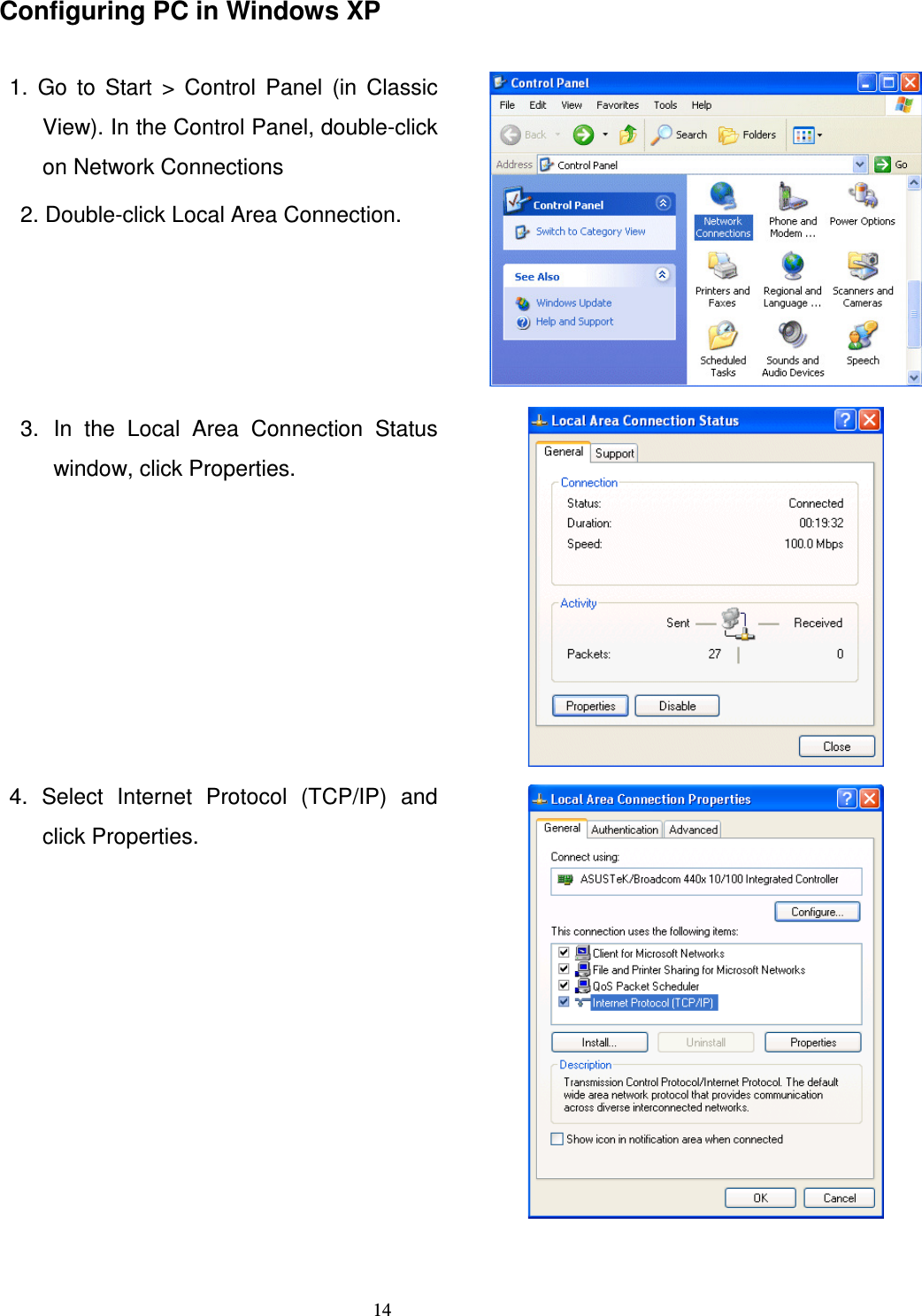   14Configuring PC in Windows XP  1.  Go  to  Start  &gt;  Control  Panel  (in  Classic View). In the Control Panel, double-click on Network Connections 2. Double-click Local Area Connection.   3.  In  the  Local  Area  Connection  Status window, click Properties.   4.  Select  Internet  Protocol  (TCP/IP)  and click Properties.  