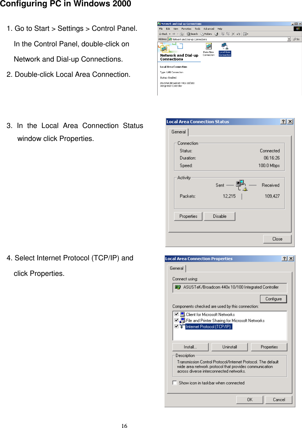   16Configuring PC in Windows 2000  1. Go to Start &gt; Settings &gt; Control Panel. In the Control Panel, double-click on   Network and Dial-up Connections. 2. Double-click Local Area Connection.  3.  In  the  Local  Area  Connection  Status window click Properties.  4. Select Internet Protocol (TCP/IP) and   click Properties.  