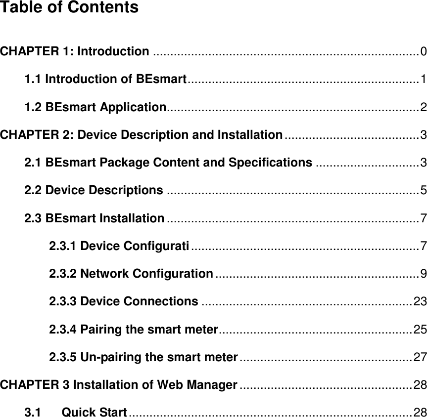 Table of Contents  CHAPTER 1: Introduction ............................................................................. 0   1.1 Introduction of BEsmart ................................................................... 1 1.2 BEsmart Application......................................................................... 2 CHAPTER 2: Device Description and Installation ....................................... 3 2.1 BEsmart Package Content and Specifications .............................. 3 2.2 Device Descriptions ......................................................................... 5 2.3 BEsmart Installation ......................................................................... 7 2.3.1 Device Configurati .................................................................. 7 2.3.2 Network Configuration ........................................................... 9 2.3.3 Device Connections ............................................................. 23 2.3.4 Pairing the smart meter ........................................................ 25 2.3.5 Un-pairing the smart meter .................................................. 27 CHAPTER 3 Installation of Web Manager .................................................. 28 3.1 Quick Start .................................................................................. 28              