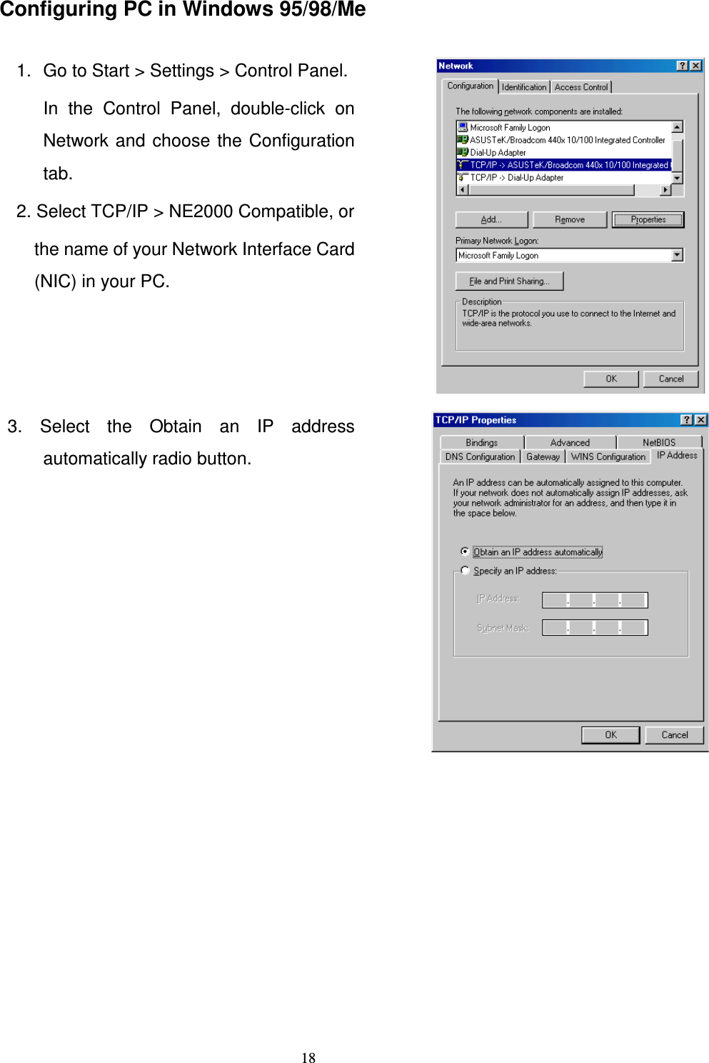   18Configuring PC in Windows 95/98/Me  1.  Go to Start &gt; Settings &gt; Control Panel.  In  the  Control  Panel,  double-click  on Network and choose the Configuration tab. 2. Select TCP/IP &gt; NE2000 Compatible, or the name of your Network Interface Card (NIC) in your PC.   3.  Select  the  Obtain  an  IP  address automatically radio button.  