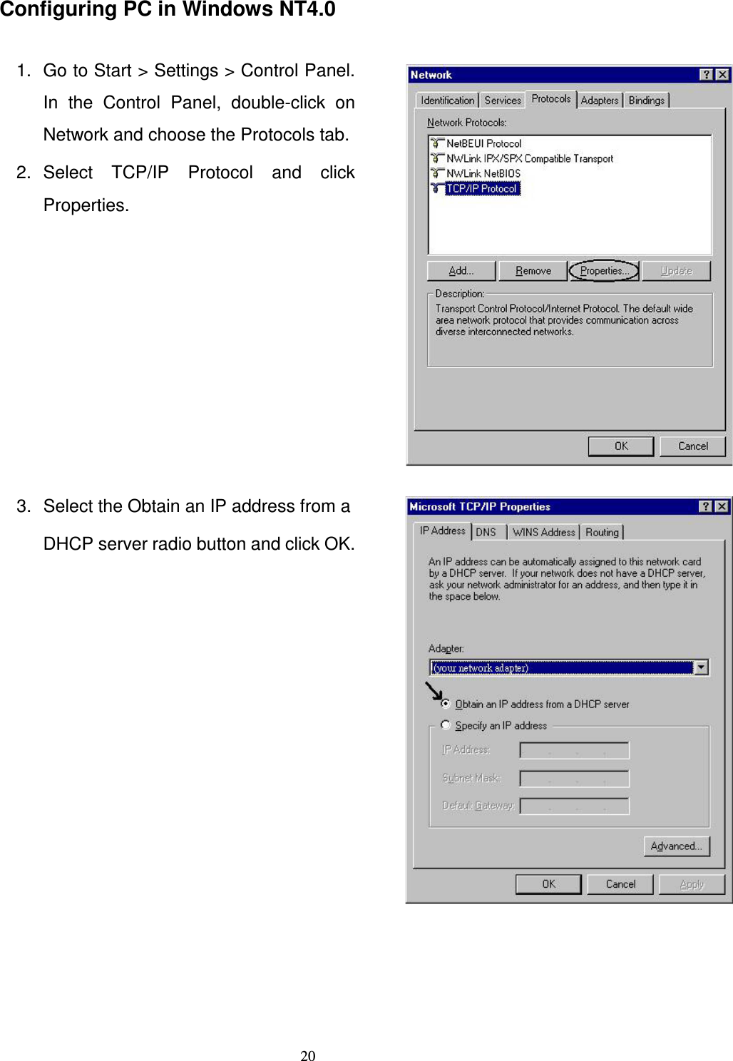   20Configuring PC in Windows NT4.0  1.  Go to Start &gt; Settings &gt; Control Panel. In  the  Control  Panel,  double-click  on Network and choose the Protocols tab. 2.  Select  TCP/IP  Protocol  and  click Properties.   3.  Select the Obtain an IP address from a DHCP server radio button and click OK.      