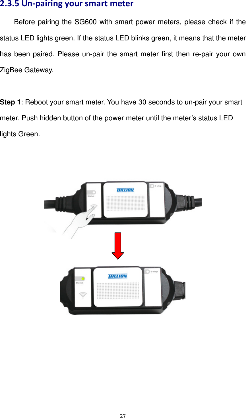   272.3.5 Un-pairing your smart meter         Before  pairing the  SG600  with  smart power meters,  please  check  if  the status LED lights green. If the status LED blinks green, it means that the meter has  been  paired.  Please  un-pair  the  smart  meter first  then  re-pair your  own ZigBee Gateway.  Step 1: Reboot your smart meter. You have 30 seconds to un-pair your smart meter. Push hidden button of the power meter until the meter’s status LED lights Green.            