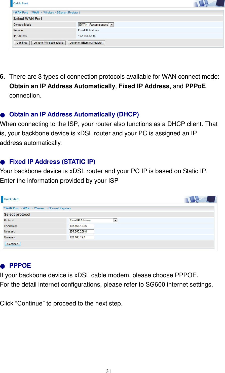   31   6.  There are 3 types of connection protocols available for WAN connect mode: Obtain an IP Address Automatically, Fixed IP Address, and PPPoE connection.    Obtain an IP Address Automatically (DHCP) When connecting to the ISP, your router also functions as a DHCP client. That is, your backbone device is xDSL router and your PC is assigned an IP address automatically.    Fixed IP Address (STATIC IP)   Your backbone device is xDSL router and your PC IP is based on Static IP. Enter the information provided by your ISP          PPPOE If your backbone device is xDSL cable modem, please choose PPPOE.   For the detail internet configurations, please refer to SG600 internet settings.  Click “Continue” to proceed to the next step.        