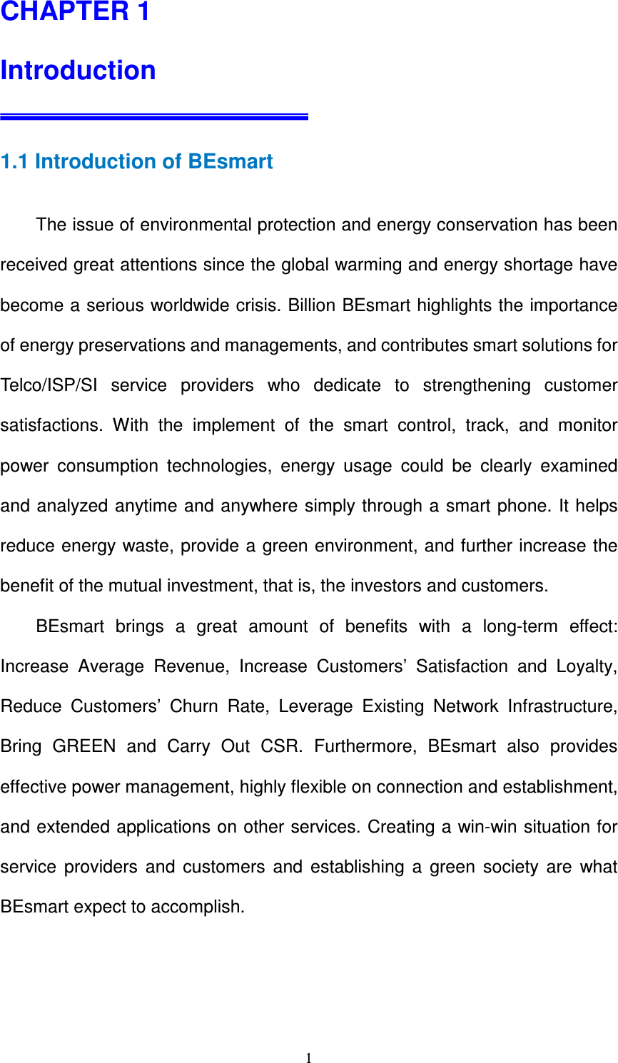   1CHAPTER 1    Introduction   1.1 Introduction of BEsmart          The issue of environmental protection and energy conservation has been received great attentions since the global warming and energy shortage have become a serious worldwide crisis. Billion BEsmart highlights the importance of energy preservations and managements, and contributes smart solutions for Telco/ISP/SI  service  providers  who  dedicate  to  strengthening  customer satisfactions.  With  the  implement  of  the  smart  control,  track,  and  monitor power  consumption  technologies,  energy  usage  could  be  clearly  examined and analyzed anytime and anywhere simply through a smart phone. It helps reduce energy waste, provide a green environment, and further increase the benefit of the mutual investment, that is, the investors and customers.           BEsmart  brings  a  great  amount  of  benefits  with  a  long-term  effect: Increase  Average  Revenue,  Increase  Customers’  Satisfaction  and  Loyalty, Reduce  Customers’  Churn  Rate,  Leverage  Existing  Network  Infrastructure, Bring  GREEN  and  Carry  Out  CSR.  Furthermore,  BEsmart  also  provides effective power management, highly flexible on connection and establishment, and extended applications on other services. Creating a win-win situation for service  providers  and  customers  and  establishing  a  green  society  are  what BEsmart expect to accomplish.        