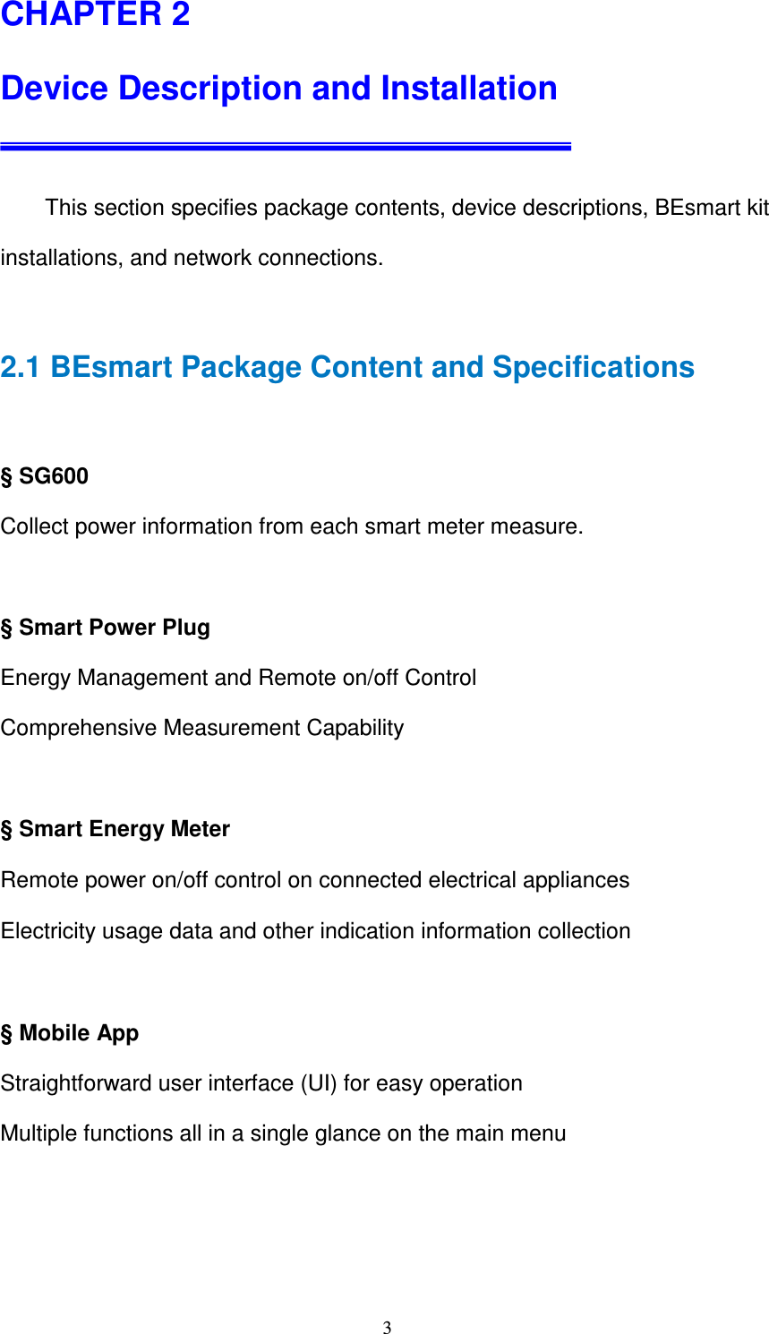   3CHAPTER 2  Device Description and Installation          This section specifies package contents, device descriptions, BEsmart kit installations, and network connections.  2.1 BEsmart Package Content and Specifications  § SG600 Collect power information from each smart meter measure.  § Smart Power Plug Energy Management and Remote on/off Control Comprehensive Measurement Capability  § Smart Energy Meter Remote power on/off control on connected electrical appliances   Electricity usage data and other indication information collection  § Mobile App Straightforward user interface (UI) for easy operation   Multiple functions all in a single glance on the main menu   