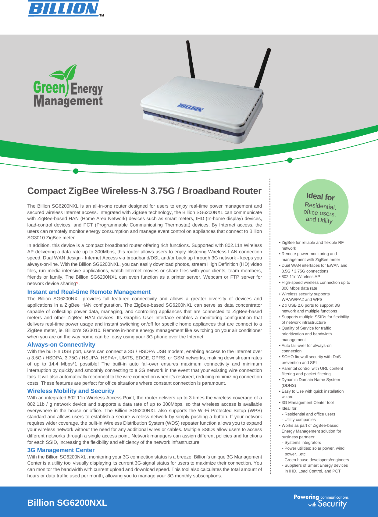The Billion SG6200NXL is an all-in-one router designed for users to enjoy real-time power management and secured wireless Internet access. Integrated with ZigBee technology, the Billion SG6200NXL can communicate with ZigBee-based HAN (Home Area Network) devices such as smart meters, IHD (In-home display) devices, load-control devices,  and PCT  (Programmable Communicating  Thermostat) devices.  By Internet  access, the users can remotely monitor energy consumption and manage event control on appliances that connect to Billion SG3010 ZigBee meter.In addition, this device is a compact broadband router offering rich functions. Supported with 802.11n Wireless AP delivering a data rate up to 300Mbps, this router allows users to enjoy blistering Wireless LAN connection speed. Dual WAN design - Internet Access via broadband/DSL and/or back up through 3G network - keeps you always-on-line. With the Billion SG6200NXL, you can easily download photos, stream High Definition (HD) video files, run media-intensive applications, watch Internet movies or share files with your clients, team members, friends or family. The Billion  SG6200NXL can even  function as  a printer server,  Webcam or FTP  server for network device sharing*6. Instant and Real-time Remote ManagementThe  Billion  SG6200NXL  provides  full  featured  connectivity  and  allows  a  greater  diversity  of  devices  and applications in a ZigBee HAN configuration. The ZigBee-based SG6200NXL can serve  as data concentrator capable of  collecting power data,  managing, and  controlling appliances that  are connected  to ZigBee-based meters  and  other  ZigBee  HAN  devices.  Its  Graphic  User  Interface  enables  a  monitoring  configuration  that delivers real-time power usage and instant switching on/off for specific home appliances that are connect to a ZigBee meter, ie. Billion’s SG3010. Remote in-home energy management like switching on your air conditioner when you are on the way home can be  easy using your 3G phone over the Internet.Always-on ConnectivityWith the built-in USB port, users can connect a 3G / HSDPA USB modem, enabling access to the Internet over a 3.5G / HSDPA, 3.75G / HSUPA, HSPA+, UMTS, EDGE, GPRS, or GSM networks, making downstream rates of  up  to  14.4  Mbps*1  possible!  The  built-in  auto  fail-over  ensures  maximum  connectivity  and  minimum interruption by quickly and smoothly connecting to a 3G network in the event that your existing wire connection fails. It will also automatically reconnect to the wire connection when it&apos;s restored, reducing minimizing connection costs. These features are perfect for office situations where constant connection is paramount.Wireless Mobility and SecurityWith an integrated 802.11n Wireless Access Point, the router delivers up to 3 times the wireless coverage of a 802.11b / g network device and supports a data rate of up to 300Mbps, so that wireless access is available everywhere in the house or  office.  The  Billion  SG6200NXL also supports the Wi-Fi  Protected  Setup  (WPS) standard and allows users to establish a secure wireless network by simply pushing a button. If your network requires wider coverage, the built-in Wireless Distribution System (WDS) repeater function allows you to expand your wireless network without the need for any additional wires or cables. Multiple SSIDs allow users to access different networks through a single access point. Network managers can assign different policies and functions for each SSID, increasing the flexibility and efficiency of the network infrastructure.3G Management CenterWith the Billion SG6200NXL, monitoring your 3G connection status is a breeze. Billion’s unique 3G Management Center is a utility tool visually displaying its current 3G-signal status for users to maximize their connection. You can monitor the bandwidth with current upload and download speed. This tool also calculates the total amount of hours or data traffic used per month, allowing you to manage your 3G monthly subscriptions. • ZigBee for reliable and flexible RF network• Remote power monitoring and management with ZigBee meter• Dual WAN interfaces for EWAN and 3.5G / 3.75G connections• 802.11n Wireless AP • High-speed wireless connection up to 300 Mbps data rate• Wireless security supports WPA/WPA2 and WPS • 2 x USB 2.0 ports to support 3G network and multiple functions• Supports multiple SSIDs for flexibility of network infrastructure• Quality of Service for traffic prioritization and bandwidth management• Auto fail-over for always-on connection• SOHO firewall security with DoS prevention and SPI• Parental control with URL content filtering and packet filtering• Dynamic Domain Name System (DDNS) • Easy to Use with quick installation wizard• 3G Management Center tool• Ideal for:- Residential and office users- Utility companies• Works as part of ZigBee-based Energy Management solution for business partners:- Systems integrators- Power utilities: solar power, wind power…etc.- Green house developers/engineers - Suppliers of Smart Energy devices in IHD, Load Control, and PCTCompact ZigBee Wireless-N 3.75G / Broadband RouterBillion SG6200NXLIdeal forResidential,office users,and Utility