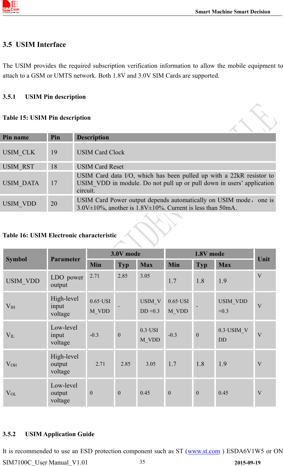 Smart Machine Smart DecisionSIM7100C_User Manual_V1.01 2015-09-19353.5 USIM InterfaceThe USIM provides the required subscription verification information to allow the mobile equipment toattach to a GSM or UMTS network. Both 1.8V and 3.0V SIM Cards are supported.3.5.1 USIM Pin descriptionTable 15: USIM Pin descriptionTable 16: USIM Electronic characteristicSymbolParameter3.0V mode1.8V modeUnitMinTypMaxMinTypMaxUSIM_VDDLDO poweroutput2.712.853.051.71.81.9VVIHHigh-levelinputvoltage0.65·USIM_VDD-USIM_VDD +0.30.65·USIM_VDD-USIM_VDD+0.3VVILLow-levelinputvoltage-0.300.3·USIM_VDD-0.300.3·USIM_VDDVVOHHigh-leveloutputvoltage2.712.853.051.71.81.9VVOLLow-leveloutputvoltage000.45000.45V3.5.2 USIM Application GuideIt is recommended to use an ESD protection component such as ST (www.st.com ) ESDA6V1W5 or ONPin namePinDescriptionUSIM_CLK19USIM Card ClockUSIM_RST18USIM Card ResetUSIM_DATA17USIM Card data I/O, which has been pulled up with a 22kR resistor toUSIM_VDD in module. Do not pull up or pull down in users’ applicationcircuit.USIM_VDD20USIM Card Power output depends automatically on USIM mode，one is3.0V±10%, another is 1.8V±10%. Current is less than 50mA.