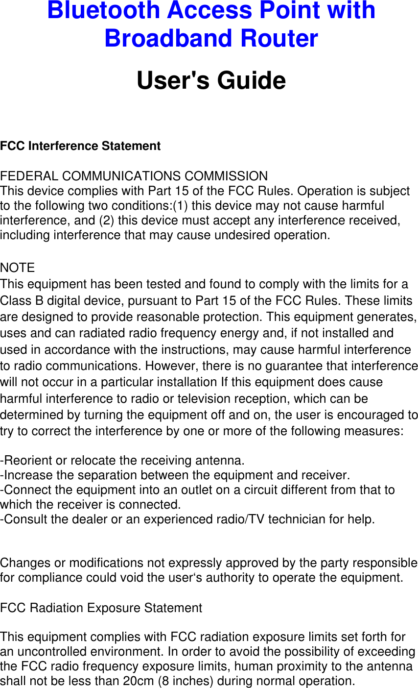 Bluetooth Access Point with Broadband Router User&apos;s Guide   FCC Interference Statement FEDERAL COMMUNICATIONS COMMISSION This device complies with Part 15 of the FCC Rules. Operation is subject to the following two conditions:(1) this device may not cause harmful interference, and (2) this device must accept any interference received, including interference that may cause undesired operation.  NOTE This equipment has been tested and found to comply with the limits for a Class B digital device, pursuant to Part 15 of the FCC Rules. These limits are designed to provide reasonable protection. This equipment generates, uses and can radiated radio frequency energy and, if not installed and used in accordance with the instructions, may cause harmful interference to radio communications. However, there is no guarantee that interference will not occur in a particular installation If this equipment does cause harmful interference to radio or television reception, which can be determined by turning the equipment off and on, the user is encouraged to try to correct the interference by one or more of the following measures:  -Reorient or relocate the receiving antenna. -Increase the separation between the equipment and receiver. -Connect the equipment into an outlet on a circuit different from that to which the receiver is connected. -Consult the dealer or an experienced radio/TV technician for help.  Changes or modifications not expressly approved by the party responsible for compliance could void the user‘s authority to operate the equipment. FCC Radiation Exposure Statement This equipment complies with FCC radiation exposure limits set forth for an uncontrolled environment. In order to avoid the possibility of exceeding the FCC radio frequency exposure limits, human proximity to the antenna shall not be less than 20cm (8 inches) during normal operation. 