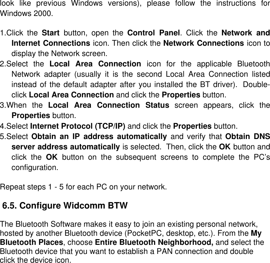 look like previous Windows versions), please follow the instructions for Windows 2000.  1.Click the Start  button, open the Control Panel. Click the Network and Internet Connections icon. Then click the Network Connections icon to display the Network screen.  2.Select the Local Area Connection icon for the applicable Bluetooth Network adapter (usually it is the second Local Area Connection listed instead of the default adapter after you installed the BT driver).  Double-click Local Area Connection and click the Properties button.  3.When the Local Area Connection Status screen appears, click the Properties button.  4.Select Internet Protocol (TCP/IP) and click the Properties button.  5.Select Obtain an IP address automatically and verify that Obtain DNS server address automatically is selected.  Then, click the OK button and click the OK  button on the subsequent screens to complete the PC’s configuration.  Repeat steps 1 - 5 for each PC on your network.   6.5. Configure Widcomm BTW  The Bluetooth Software makes it easy to join an existing personal network, hosted by another Bluetooth device (PocketPC, desktop, etc.). From the My Bluetooth Places, choose Entire Bluetooth Neighborhood, and select the Bluetooth device that you want to establish a PAN connection and double click the device icon. 