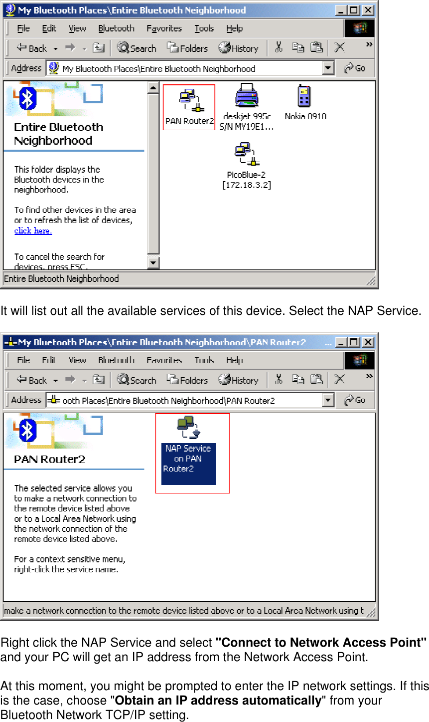  It will list out all the available services of this device. Select the NAP Service.  Right click the NAP Service and select &quot;Connect to Network Access Point&quot; and your PC will get an IP address from the Network Access Point.  At this moment, you might be prompted to enter the IP network settings. If this is the case, choose &quot;Obtain an IP address automatically&quot; from your Bluetooth Network TCP/IP setting.  