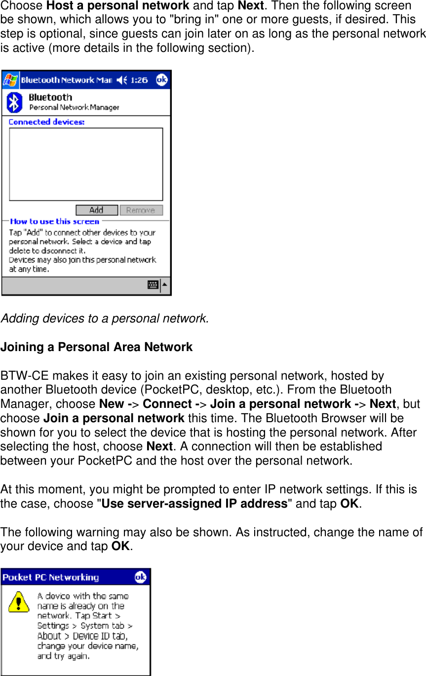 Choose Host a personal network and tap Next. Then the following screen be shown, which allows you to &quot;bring in&quot; one or more guests, if desired. This step is optional, since guests can join later on as long as the personal network is active (more details in the following section).  Adding devices to a personal network. Joining a Personal Area Network BTW-CE makes it easy to join an existing personal network, hosted by another Bluetooth device (PocketPC, desktop, etc.). From the Bluetooth Manager, choose New -&gt; Connect -&gt; Join a personal network -&gt; Next, but choose Join a personal network this time. The Bluetooth Browser will be shown for you to select the device that is hosting the personal network. After selecting the host, choose Next. A connection will then be established between your PocketPC and the host over the personal network. At this moment, you might be prompted to enter IP network settings. If this is the case, choose &quot;Use server-assigned IP address&quot; and tap OK. The following warning may also be shown. As instructed, change the name of your device and tap OK.  