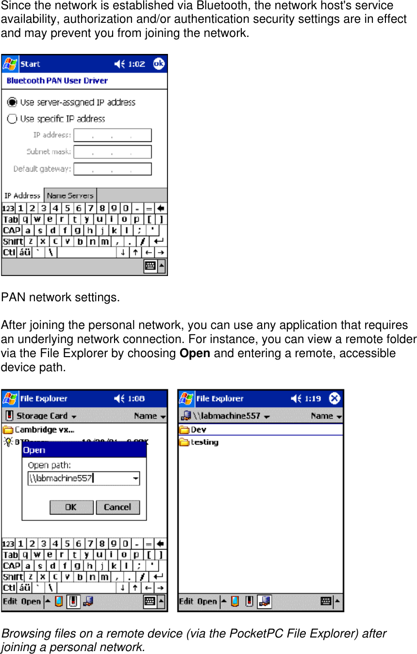 Since the network is established via Bluetooth, the network host&apos;s service availability, authorization and/or authentication security settings are in effect and may prevent you from joining the network.  PAN network settings. After joining the personal network, you can use any application that requires an underlying network connection. For instance, you can view a remote folder via the File Explorer by choosing Open and entering a remote, accessible device path.  Browsing files on a remote device (via the PocketPC File Explorer) after joining a personal network.    