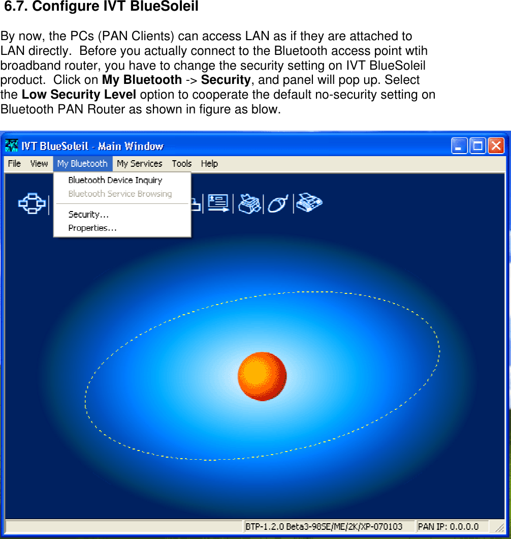  6.7. Configure IVT BlueSoleil By now, the PCs (PAN Clients) can access LAN as if they are attached to LAN directly.  Before you actually connect to the Bluetooth access point wtih broadband router, you have to change the security setting on IVT BlueSoleil product.  Click on My Bluetooth -&gt; Security, and panel will pop up. Select the Low Security Level option to cooperate the default no-security setting on Bluetooth PAN Router as shown in figure as blow.  