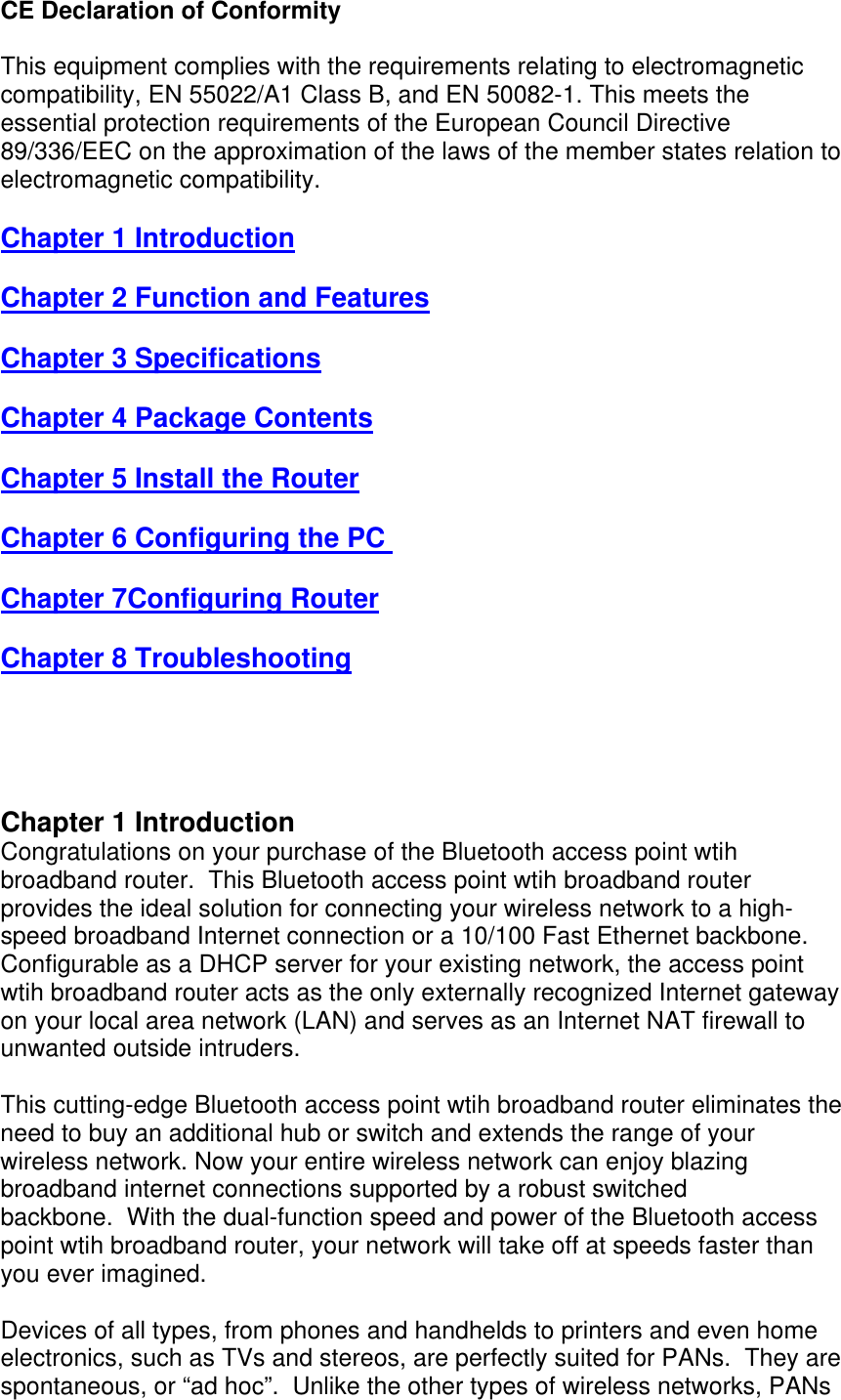 CE Declaration of Conformity This equipment complies with the requirements relating to electromagnetic compatibility, EN 55022/A1 Class B, and EN 50082-1. This meets the essential protection requirements of the European Council Directive 89/336/EEC on the approximation of the laws of the member states relation to electromagnetic compatibility. Chapter 1 Introduction Chapter 2 Function and Features Chapter 3 Specifications Chapter 4 Package Contents Chapter 5 Install the Router Chapter 6 Configuring the PC  Chapter 7Configuring Router Chapter 8 Troubleshooting     Chapter 1 Introduction Congratulations on your purchase of the Bluetooth access point wtih broadband router.  This Bluetooth access point wtih broadband router provides the ideal solution for connecting your wireless network to a high-speed broadband Internet connection or a 10/100 Fast Ethernet backbone. Configurable as a DHCP server for your existing network, the access point wtih broadband router acts as the only externally recognized Internet gateway on your local area network (LAN) and serves as an Internet NAT firewall to unwanted outside intruders.    This cutting-edge Bluetooth access point wtih broadband router eliminates the need to buy an additional hub or switch and extends the range of your wireless network. Now your entire wireless network can enjoy blazing broadband internet connections supported by a robust switched backbone.  With the dual-function speed and power of the Bluetooth access point wtih broadband router, your network will take off at speeds faster than you ever imagined.  Devices of all types, from phones and handhelds to printers and even home electronics, such as TVs and stereos, are perfectly suited for PANs.  They are spontaneous, or “ad hoc”.  Unlike the other types of wireless networks, PANs 