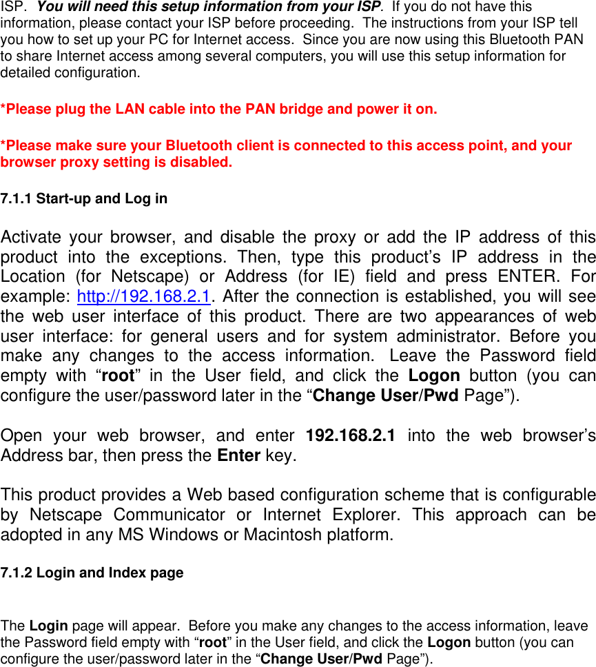 ISP.  You will need this setup information from your ISP.  If you do not have this information, please contact your ISP before proceeding.  The instructions from your ISP tell you how to set up your PC for Internet access.  Since you are now using this Bluetooth PAN to share Internet access among several computers, you will use this setup information for detailed configuration.    *Please plug the LAN cable into the PAN bridge and power it on. *Please make sure your Bluetooth client is connected to this access point, and your browser proxy setting is disabled. 7.1.1 Start-up and Log in  Activate your browser, and disable the proxy or add the IP address of this product into the exceptions. Then, type this product’s IP address in the Location (for Netscape) or Address (for IE) field and press ENTER. For example: http://192.168.2.1. After the connection is established, you will see the web user interface of this product. There are two appearances of web user interface: for general users and for system administrator. Before you make any changes to the access information.  Leave the Password field empty with “root” in the User field, and click the Logon button (you can configure the user/password later in the “Change User/Pwd Page”). Open your web browser, and enter 192.168.2.1  into the web browser’s Address bar, then press the Enter key.    This product provides a Web based configuration scheme that is configurable by Netscape Communicator or Internet Explorer. This approach can be adopted in any MS Windows or Macintosh platform.  7.1.2 Login and Index page  The Login page will appear.  Before you make any changes to the access information, leave the Password field empty with “root” in the User field, and click the Logon button (you can configure the user/password later in the “Change User/Pwd Page”). 