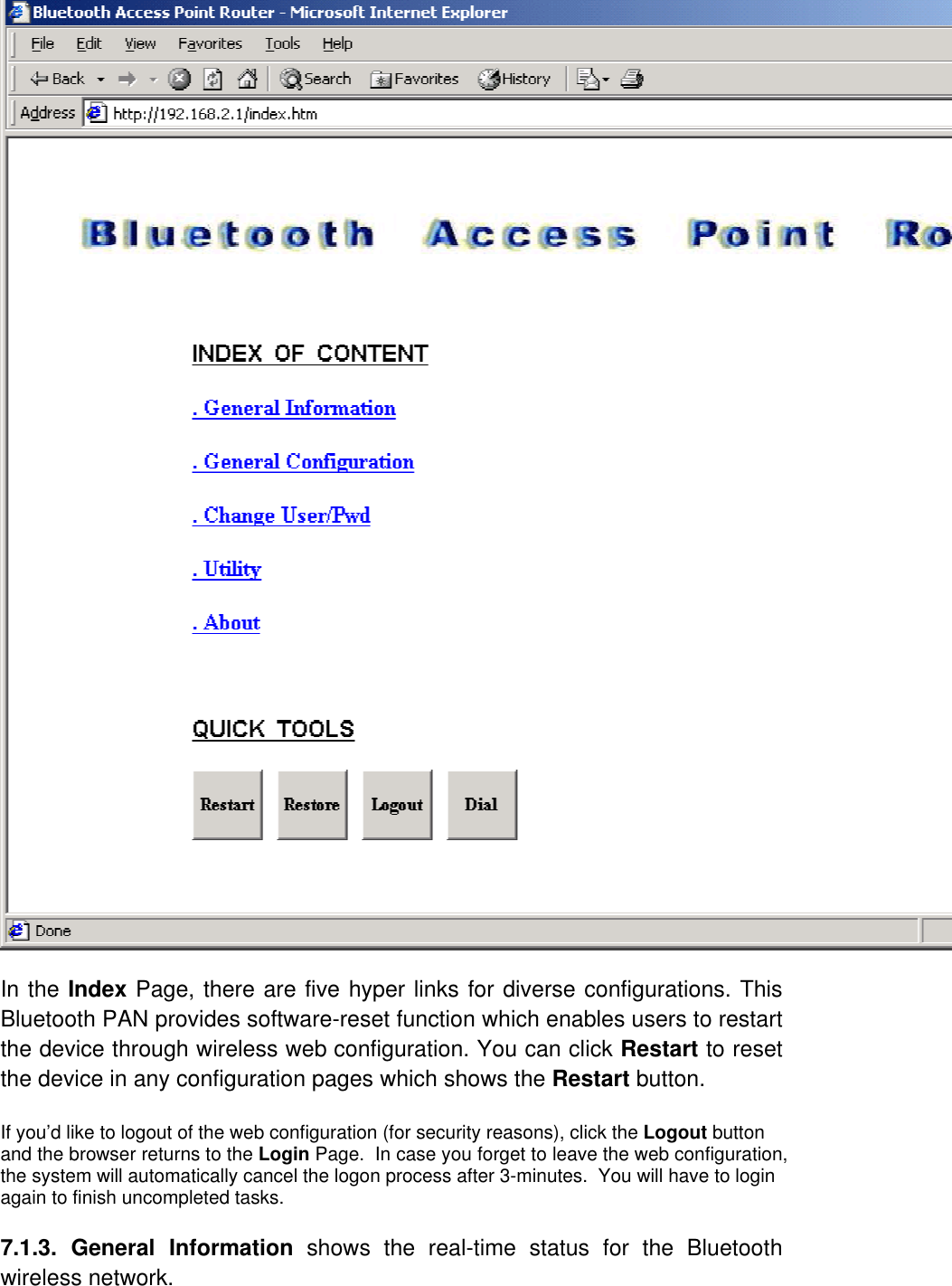 In the Index Page, there are five hyper links for diverse configurations. This Bluetooth PAN provides software-reset function which enables users to restart the device through wireless web configuration. You can click Restart to reset the device in any configuration pages which shows the Restart button.   If you’d like to logout of the web configuration (for security reasons), click the Logout button and the browser returns to the Login Page.  In case you forget to leave the web configuration, the system will automatically cancel the logon process after 3-minutes.  You will have to login again to finish uncompleted tasks.  7.1.3. General Information shows the real-time status for the Bluetooth wireless network.   