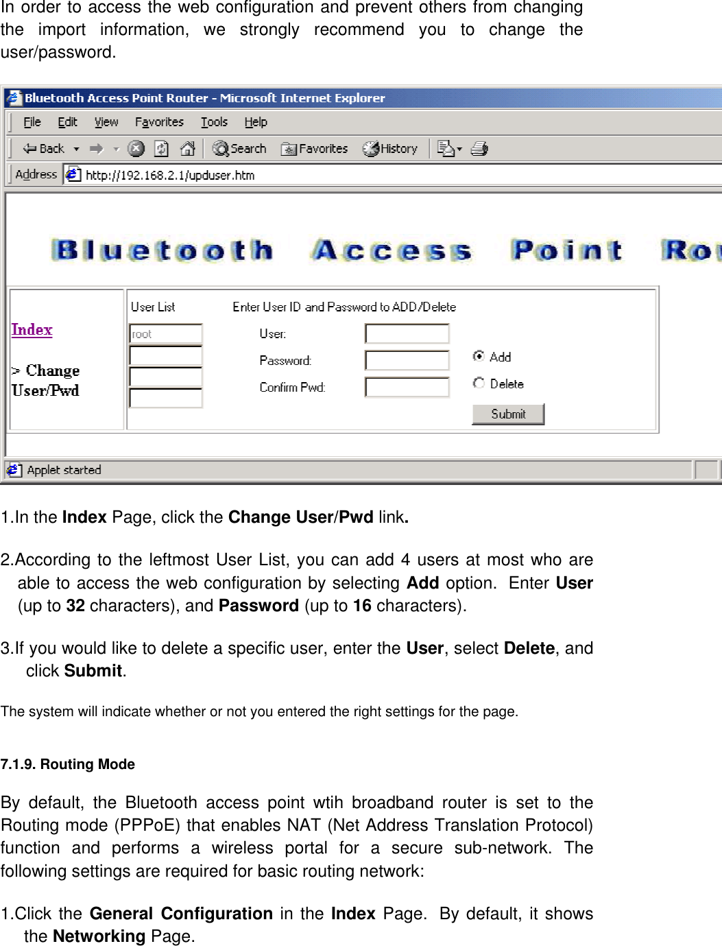 In order to access the web configuration and prevent others from changing the import information, we strongly recommend you to change the user/password.  1.In the Index Page, click the Change User/Pwd link.   2.According to the leftmost User List, you can add 4 users at most who are able to access the web configuration by selecting Add option.  Enter User (up to 32 characters), and Password (up to 16 characters).  3.If you would like to delete a specific user, enter the User, select Delete, and click Submit.  The system will indicate whether or not you entered the right settings for the page.  7.1.9. Routing Mode  By default, the Bluetooth access point wtih broadband router is set to the Routing mode (PPPoE) that enables NAT (Net Address Translation Protocol) function and performs a wireless portal for a secure sub-network. The following settings are required for basic routing network:  1.Click the General Configuration in the Index Page.  By default, it shows the Networking Page.   