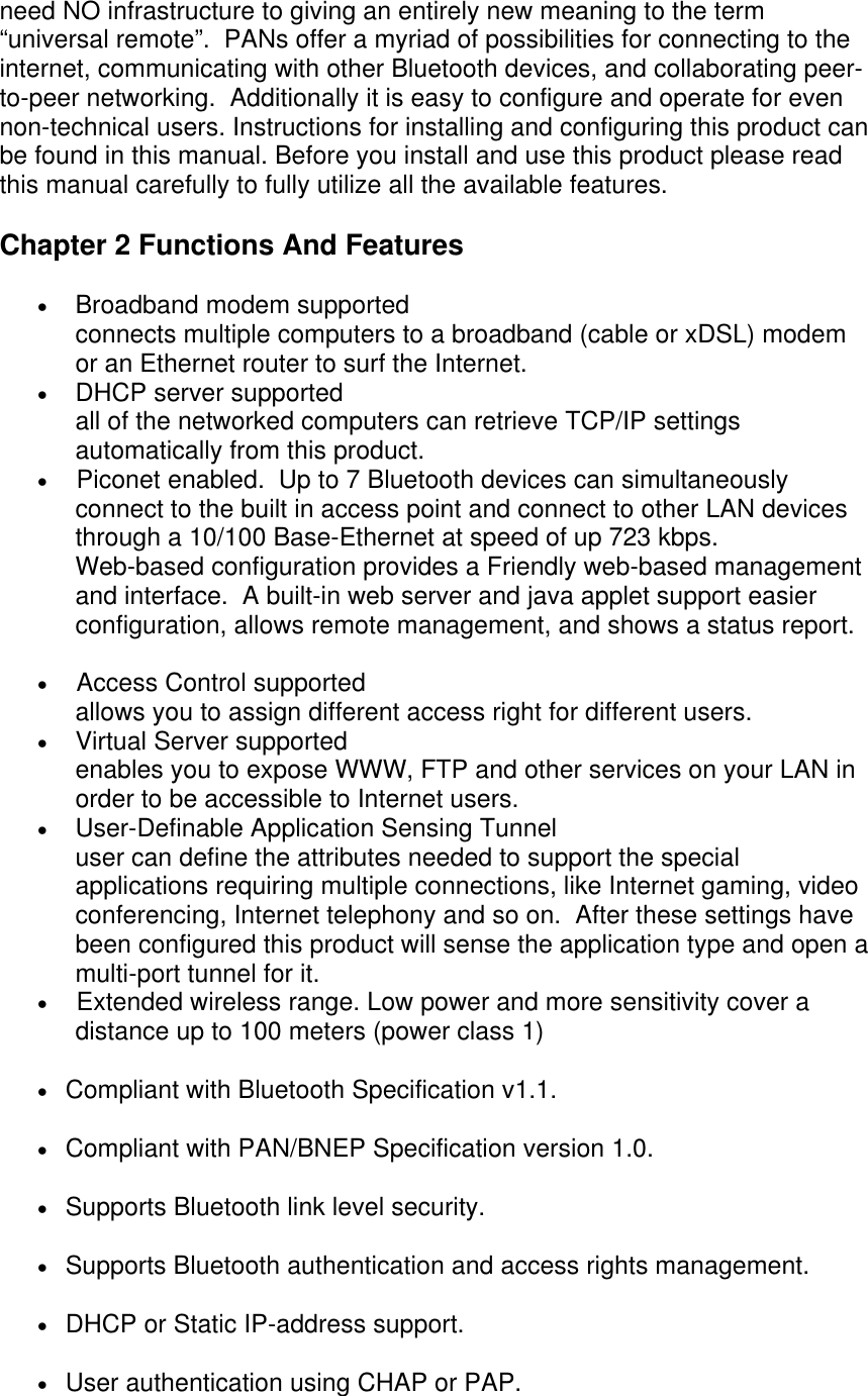 need NO infrastructure to giving an entirely new meaning to the term “universal remote”.  PANs offer a myriad of possibilities for connecting to the internet, communicating with other Bluetooth devices, and collaborating peer-to-peer networking.  Additionally it is easy to configure and operate for even non-technical users. Instructions for installing and configuring this product can be found in this manual. Before you install and use this product please read this manual carefully to fully utilize all the available features.  Chapter 2 Functions And Features •  Broadband modem supported connects multiple computers to a broadband (cable or xDSL) modem or an Ethernet router to surf the Internet.  •  DHCP server supported all of the networked computers can retrieve TCP/IP settings automatically from this product.  •        Piconet enabled.  Up to 7 Bluetooth devices can simultaneously connect to the built in access point and connect to other LAN devices through a 10/100 Base-Ethernet at speed of up 723 kbps. Web-based configuration provides a Friendly web-based management and interface.  A built-in web server and java applet support easier configuration, allows remote management, and shows a status report.   •        Access Control supported allows you to assign different access right for different users. •  Virtual Server supported enables you to expose WWW, FTP and other services on your LAN in order to be accessible to Internet users.  •  User-Definable Application Sensing Tunnel user can define the attributes needed to support the special applications requiring multiple connections, like Internet gaming, video conferencing, Internet telephony and so on.  After these settings have been configured this product will sense the application type and open a multi-port tunnel for it.  •        Extended wireless range. Low power and more sensitivity cover a distance up to 100 meters (power class 1) •     Compliant with Bluetooth Specification v1.1.  •     Compliant with PAN/BNEP Specification version 1.0.  •     Supports Bluetooth link level security.  •     Supports Bluetooth authentication and access rights management.  •     DHCP or Static IP-address support.  •     User authentication using CHAP or PAP.   