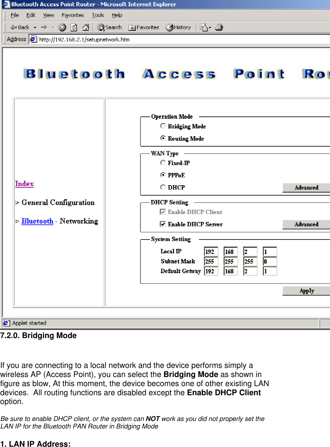 7.2.0. Bridging Mode   If you are connecting to a local network and the device performs simply a wireless AP (Access Point), you can select the Bridging Mode as shown in figure as blow, At this moment, the device becomes one of other existing LAN devices.  All routing functions are disabled except the Enable DHCP Client option.  Be sure to enable DHCP client, or the system can NOT work as you did not properly set the LAN IP for the Bluetooth PAN Router in Bridging Mode 1. LAN IP Address:  