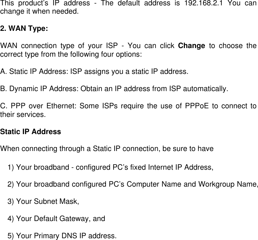 This product’s IP address - The default address is 192.168.2.1 You can change it when needed. 2. WAN Type:  WAN connection type of your ISP - You can click Change  to choose the correct type from the following four options: A. Static IP Address: ISP assigns you a static IP address. B. Dynamic IP Address: Obtain an IP address from ISP automatically. C. PPP over Ethernet: Some ISPs require the use of PPPoE to connect to their services. Static IP Address  When connecting through a Static IP connection, be sure to have  1) Your broadband - configured PC’s fixed Internet IP Address,  2) Your broadband configured PC’s Computer Name and Workgroup Name,  3) Your Subnet Mask,  4) Your Default Gateway, and  5) Your Primary DNS IP address.    