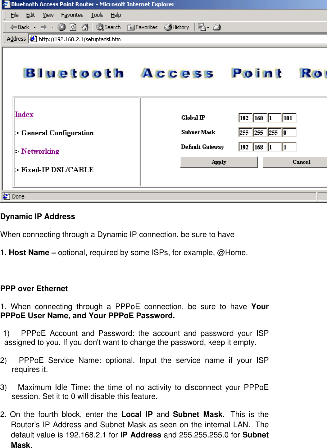 Dynamic IP Address When connecting through a Dynamic IP connection, be sure to have  1. Host Name – optional, required by some ISPs, for example, @Home.   PPP over Ethernet  1. When connecting through a PPPoE connection, be sure to have Your PPPoE User Name, and Your PPPoE Password.         1)      PPPoE Account and Password: the account and password your ISP assigned to you. If you don&apos;t want to change the password, keep it empty. 2)      PPPoE Service Name: optional. Input the service name if your ISP requires it. 3)     Maximum Idle Time: the time of no activity to disconnect your PPPoE session. Set it to 0 will disable this feature. 2. On the fourth block, enter the Local IP and Subnet Mask.  This is the Router’s IP Address and Subnet Mask as seen on the internal LAN.  The default value is 192.168.2.1 for IP Address and 255.255.255.0 for Subnet Mask.  