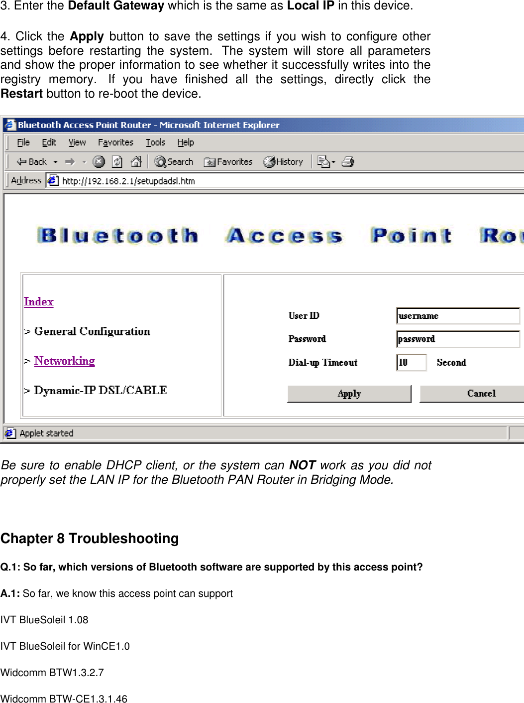 3. Enter the Default Gateway which is the same as Local IP in this device.  4. Click the Apply button to save the settings if you wish to configure other settings before restarting the system.  The system will store all parameters and show the proper information to see whether it successfully writes into the registry memory.  If you have finished all the settings, directly click the Restart button to re-boot the device.    Be sure to enable DHCP client, or the system can NOT work as you did not properly set the LAN IP for the Bluetooth PAN Router in Bridging Mode.   Chapter 8 Troubleshooting Q.1: So far, which versions of Bluetooth software are supported by this access point? A.1: So far, we know this access point can support  IVT BlueSoleil 1.08 IVT BlueSoleil for WinCE1.0 Widcomm BTW1.3.2.7 Widcomm BTW-CE1.3.1.46  