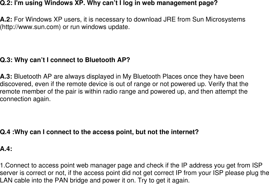   Q.2: I&apos;m using Windows XP. Why can’t I log in web management page?  A.2: For Windows XP users, it is necessary to download JRE from Sun Microsystems (http://www.sun.com) or run windows update.   Q.3: Why can’t I connect to Bluetooth AP? A.3: Bluetooth AP are always displayed in My Bluetooth Places once they have been discovered, even if the remote device is out of range or not powered up. Verify that the remote member of the pair is within radio range and powered up, and then attempt the connection again.   Q.4 :Why can I connect to the access point, but not the internet? A.4: 1.Connect to access point web manager page and check if the IP address you get from ISP server is correct or not, if the access point did not get correct IP from your ISP please plug the LAN cable into the PAN bridge and power it on. Try to get it again. 