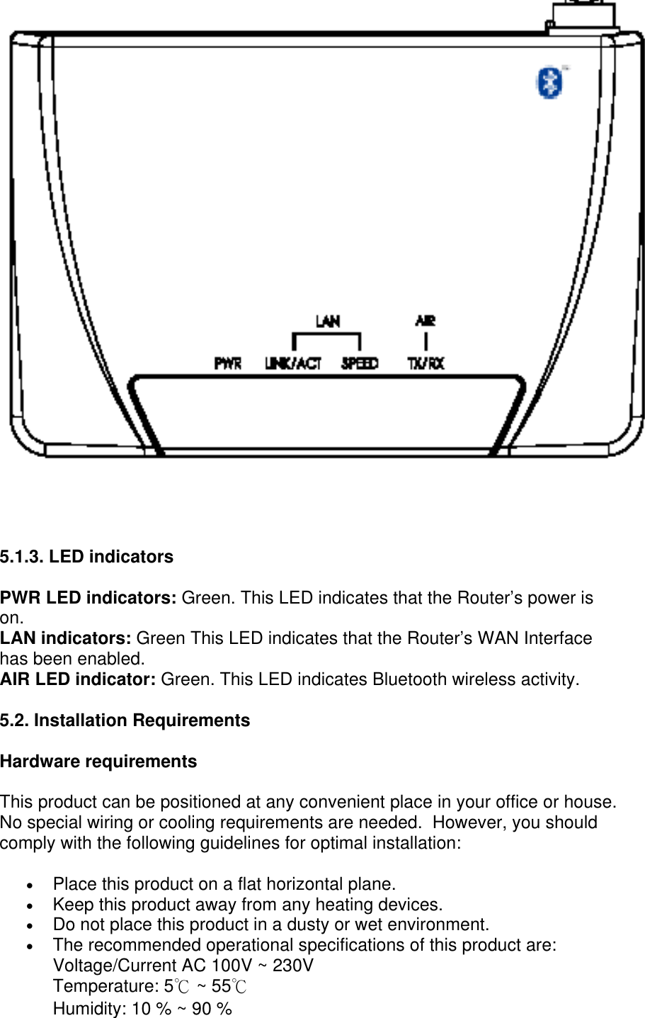     5.1.3. LED indicators  PWR LED indicators: Green. This LED indicates that the Router’s power is on.  LAN indicators: Green This LED indicates that the Router’s WAN Interface has been enabled. AIR LED indicator: Green. This LED indicates Bluetooth wireless activity. 5.2. Installation Requirements Hardware requirements This product can be positioned at any convenient place in your office or house. No special wiring or cooling requirements are needed.  However, you should comply with the following guidelines for optimal installation:  •  Place this product on a flat horizontal plane.  •  Keep this product away from any heating devices.  •  Do not place this product in a dusty or wet environment.  •  The recommended operational specifications of this product are: Voltage/Current AC 100V ~ 230V  Temperature: 5℃ ~ 55℃ Humidity: 10 % ~ 90 %  