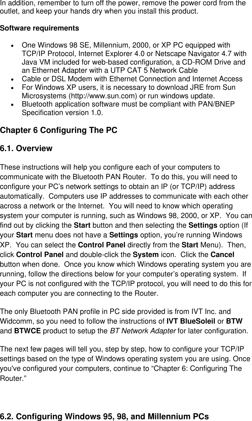 In addition, remember to turn off the power, remove the power cord from the outlet, and keep your hands dry when you install this product. Software requirements •  One Windows 98 SE, Millennium, 2000, or XP PC equipped with TCP/IP Protocol, Internet Explorer 4.0 or Netscape Navigator 4.7 with Java VM included for web-based configuration, a CD-ROM Drive and an Ethernet Adapter with a UTP CAT 5 Network Cable  •  Cable or DSL Modem with Ethernet Connection and Internet Access  •  For Windows XP users, it is necessary to download JRE from Sun Microsystems (http://www.sun.com) or run windows update.  •  Bluetooth application software must be compliant with PAN/BNEP Specification version 1.0.  Chapter 6 Configuring The PC  6.1. Overview   These instructions will help you configure each of your computers to communicate with the Bluetooth PAN Router.  To do this, you will need to configure your PC’s network settings to obtain an IP (or TCP/IP) address automatically.  Computers use IP addresses to communicate with each other across a network or the Internet.  You will need to know which operating system your computer is running, such as Windows 98, 2000, or XP.  You can find out by clicking the Start button and then selecting the Settings option (If your Start menu does not have a Settings option, you’re running Windows XP.  You can select the Control Panel directly from the Start Menu).  Then, click Control Panel and double-click the System icon.  Click the Cancel button when done.  Once you know which Windows operating system you are running, follow the directions below for your computer’s operating system.  If your PC is not configured with the TCP/IP protocol, you will need to do this for each computer you are connecting to the Router. The only Bluetooth PAN profile in PC side provided is from IVT Inc. and Widcomm, so you need to follow the instructions of IVT BlueSoleil or BTW and BTWCE product to setup the BT Network Adapter for later configuration. The next few pages will tell you, step by step, how to configure your TCP/IP settings based on the type of Windows operating system you are using. Once you&apos;ve configured your computers, continue to “Chapter 6: Configuring The Router.”                                                      6.2. Configuring Windows 95, 98, and Millennium PCs   