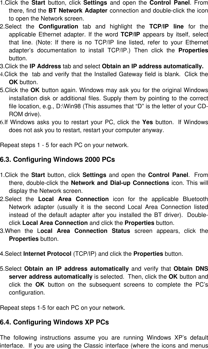 1.Click the Start  button, click Settings  and open the Control Panel. From there, find the BT Network Adapter connection and double-click the icon to open the Network screen.  2.Select the Configuration tab and highlight the TCP/IP line for the applicable Ethernet adapter. If the word TCP/IP  appears by itself, select that line. (Note: If there is no TCP/IP line listed, refer to your Ethernet adapter’s documentation to install TCP/IP.) Then click the Properties button.  3.Click the IP Address tab and select Obtain an IP address automatically. 4.Click the  tab and verify that the Installed Gateway field is blank.  Click the OK button.  5.Click the OK button again. Windows may ask you for the original Windows installation disk or additional files. Supply them by pointing to the correct file location, e.g., D:\Win98 (This assumes that “D” is the letter of your CD-ROM drive).  6.If Windows asks you to restart your PC, click the Yes  button.  If Windows does not ask you to restart, restart your computer anyway.  Repeat steps 1 - 5 for each PC on your network.  6.3. Configuring Windows 2000 PCs            1.Click the Start button, click Settings and open the Control Panel.  From there, double-click the Network and Dial-up Connections icon. This will display the Network screen.  2.Select the Local Area Connection icon for the applicable Bluetooth Network adapter (usually it is the second Local Area Connection listed instead of the default adapter after you installed the BT driver).  Double-click Local Area Connection and click the Properties button.  3.When the Local Area Connection Status screen appears, click the Properties button.  4.Select Internet Protocol (TCP/IP) and click the Properties button.  5.Select Obtain an IP address automatically and verify that Obtain DNS server address automatically is selected.  Then, click the OK button and click the OK  button on the subsequent screens to complete the PC’s configuration.    Repeat steps 1-5 for each PC on your network.  6.4. Configuring Windows XP PCs   The following instructions assume you are running Windows XP’s default interface.  If you are using the Classic interface (where the icons and menus 