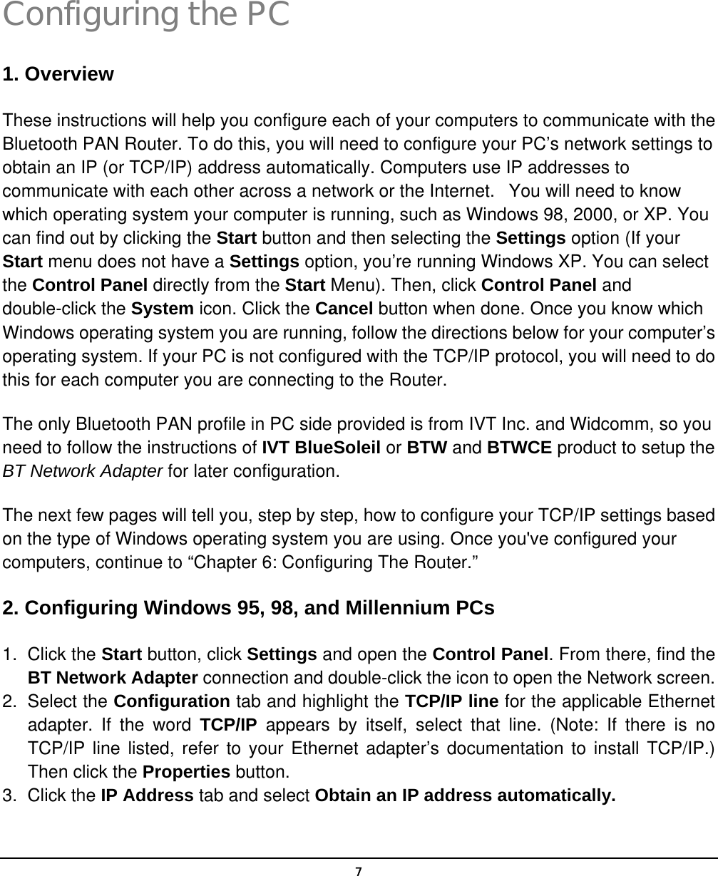   7Configuring the PC 1. Overview These instructions will help you configure each of your computers to communicate with the Bluetooth PAN Router. To do this, you will need to configure your PC’s network settings to obtain an IP (or TCP/IP) address automatically. Computers use IP addresses to communicate with each other across a network or the Internet.   You will need to know which operating system your computer is running, such as Windows 98, 2000, or XP. You can find out by clicking the Start button and then selecting the Settings option (If your Start menu does not have a Settings option, you’re running Windows XP. You can select the Control Panel directly from the Start Menu). Then, click Control Panel and double-click the System icon. Click the Cancel button when done. Once you know which Windows operating system you are running, follow the directions below for your computer’s operating system. If your PC is not configured with the TCP/IP protocol, you will need to do this for each computer you are connecting to the Router. The only Bluetooth PAN profile in PC side provided is from IVT Inc. and Widcomm, so you need to follow the instructions of IVT BlueSoleil or BTW and BTWCE product to setup the BT Network Adapter for later configuration. The next few pages will tell you, step by step, how to configure your TCP/IP settings based on the type of Windows operating system you are using. Once you&apos;ve configured your computers, continue to “Chapter 6: Configuring The Router.” 2. Configuring Windows 95, 98, and Millennium PCs 1. Click the Start button, click Settings and open the Control Panel. From there, find the BT Network Adapter connection and double-click the icon to open the Network screen. 2. Select the Configuration tab and highlight the TCP/IP line for the applicable Ethernet adapter. If the word TCP/IP  appears by itself, select that line. (Note: If there is no TCP/IP line listed, refer to your Ethernet adapter’s documentation to install TCP/IP.) Then click the Properties button. 3. Click the IP Address tab and select Obtain an IP address automatically.  3 