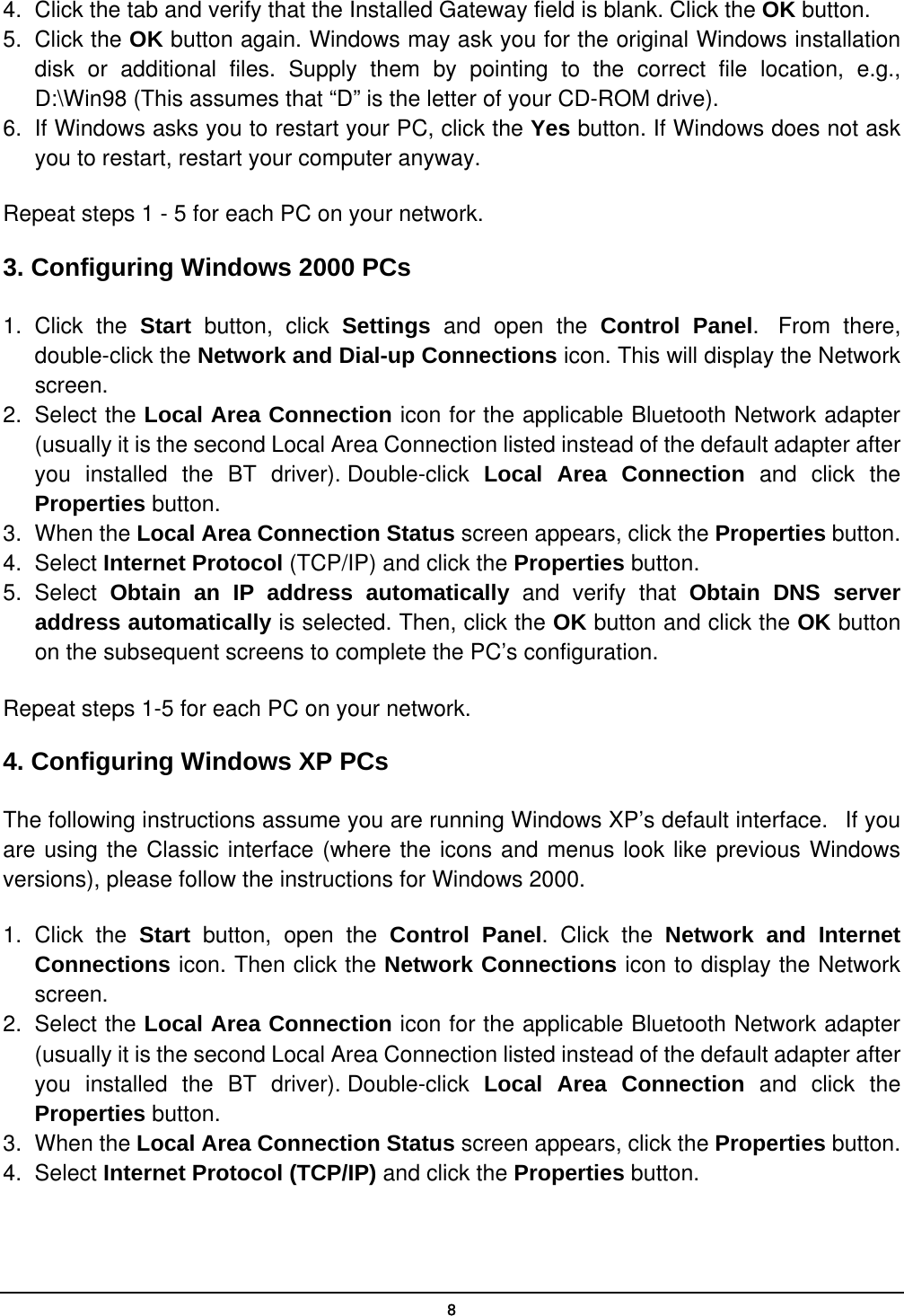   84.  Click the tab and verify that the Installed Gateway field is blank. Click the OK button. 5. Click the OK button again. Windows may ask you for the original Windows installation disk or additional files. Supply them by pointing to the correct file location, e.g., D:\Win98 (This assumes that “D” is the letter of your CD-ROM drive). 6.  If Windows asks you to restart your PC, click the Yes button. If Windows does not ask you to restart, restart your computer anyway. Repeat steps 1 - 5 for each PC on your network. 3. Configuring Windows 2000 PCs 1. Click the Start button, click Settings and open the Control Panel.  From there, double-click the Network and Dial-up Connections icon. This will display the Network screen. 2. Select the Local Area Connection icon for the applicable Bluetooth Network adapter (usually it is the second Local Area Connection listed instead of the default adapter after you installed the BT driver). Double-click  Local Area Connection and click the Properties button. 3. When the Local Area Connection Status screen appears, click the Properties button. 4. Select Internet Protocol (TCP/IP) and click the Properties button. 5. Select Obtain an IP address automatically and verify that Obtain DNS server address automatically is selected. Then, click the OK button and click the OK button on the subsequent screens to complete the PC’s configuration. Repeat steps 1-5 for each PC on your network. 4. Configuring Windows XP PCs The following instructions assume you are running Windows XP’s default interface.   If you are using the Classic interface (where the icons and menus look like previous Windows versions), please follow the instructions for Windows 2000. 1. Click the Start  button, open the Control Panel. Click the Network and Internet Connections icon. Then click the Network Connections icon to display the Network screen. 2. Select the Local Area Connection icon for the applicable Bluetooth Network adapter (usually it is the second Local Area Connection listed instead of the default adapter after you installed the BT driver). Double-click  Local Area Connection and click the Properties button. 3. When the Local Area Connection Status screen appears, click the Properties button. 4. Select Internet Protocol (TCP/IP) and click the Properties button. 