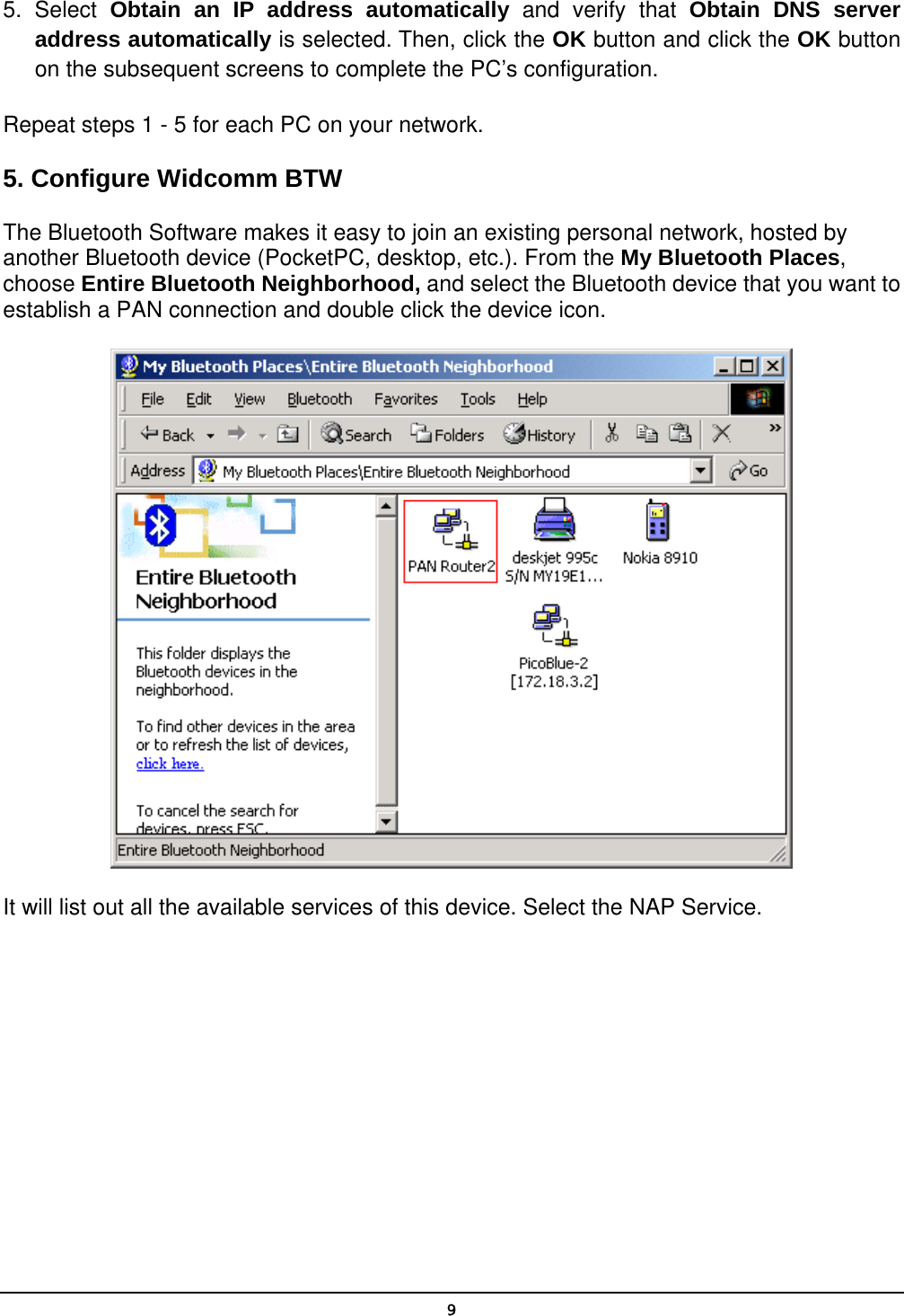   95. Select Obtain an IP address automatically and verify that Obtain DNS server address automatically is selected. Then, click the OK button and click the OK button on the subsequent screens to complete the PC’s configuration. Repeat steps 1 - 5 for each PC on your network. 5. Configure Widcomm BTW The Bluetooth Software makes it easy to join an existing personal network, hosted by another Bluetooth device (PocketPC, desktop, etc.). From the My Bluetooth Places, choose Entire Bluetooth Neighborhood, and select the Bluetooth device that you want to establish a PAN connection and double click the device icon.  It will list out all the available services of this device. Select the NAP Service. 