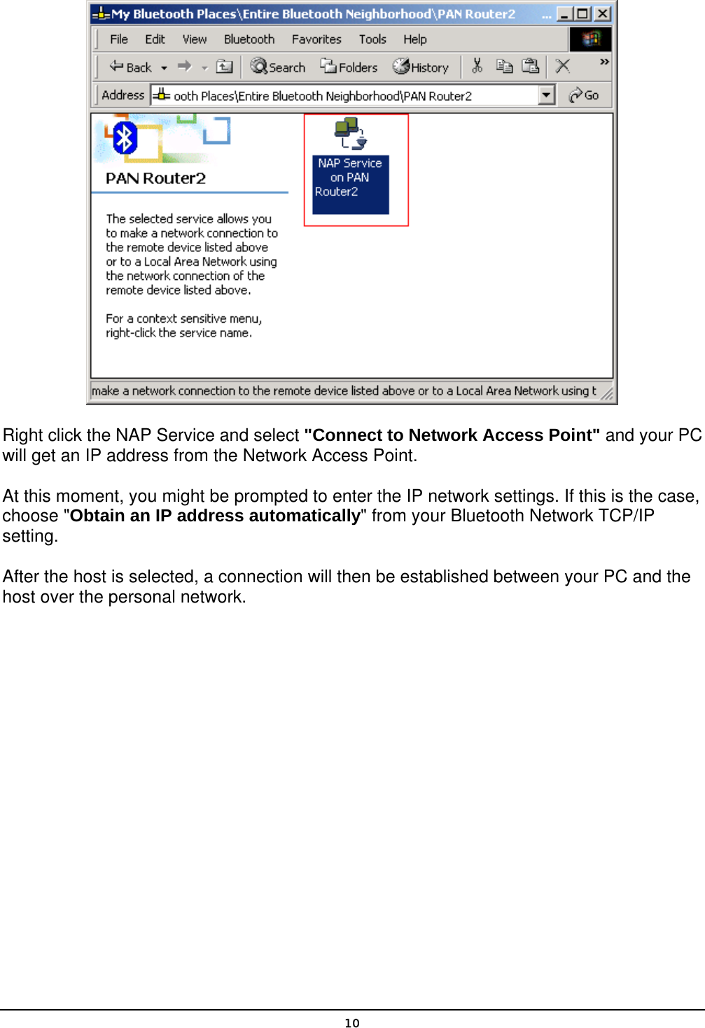   10 Right click the NAP Service and select &quot;Connect to Network Access Point&quot; and your PC will get an IP address from the Network Access Point. At this moment, you might be prompted to enter the IP network settings. If this is the case, choose &quot;Obtain an IP address automatically&quot; from your Bluetooth Network TCP/IP setting. After the host is selected, a connection will then be established between your PC and the host over the personal network. 