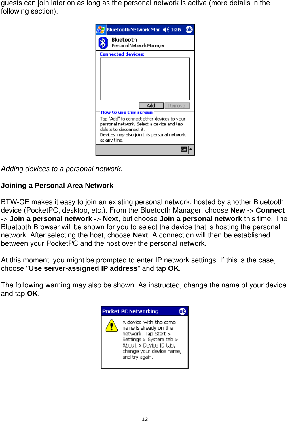   12guests can join later on as long as the personal network is active (more details in the following section).  Adding devices to a personal network. Joining a Personal Area Network BTW-CE makes it easy to join an existing personal network, hosted by another Bluetooth device (PocketPC, desktop, etc.). From the Bluetooth Manager, choose New -&gt; Connect -&gt; Join a personal network -&gt; Next, but choose Join a personal network this time. The Bluetooth Browser will be shown for you to select the device that is hosting the personal network. After selecting the host, choose Next. A connection will then be established between your PocketPC and the host over the personal network. At this moment, you might be prompted to enter IP network settings. If this is the case, choose &quot;Use server-assigned IP address&quot; and tap OK. The following warning may also be shown. As instructed, change the name of your device and tap OK.  