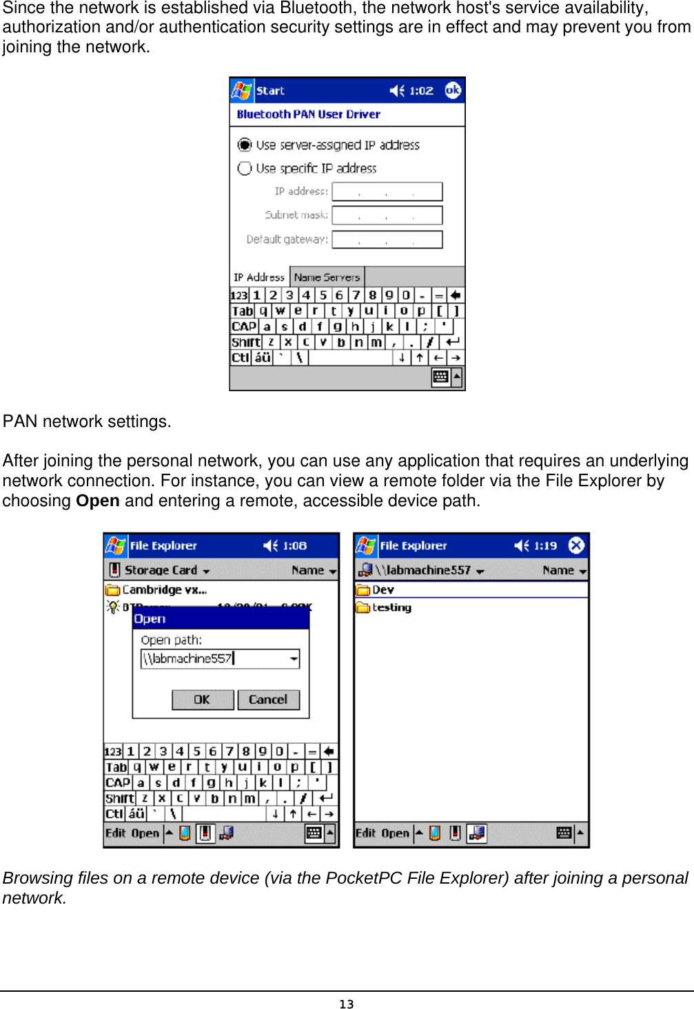   13Since the network is established via Bluetooth, the network host&apos;s service availability, authorization and/or authentication security settings are in effect and may prevent you from joining the network.  PAN network settings. After joining the personal network, you can use any application that requires an underlying network connection. For instance, you can view a remote folder via the File Explorer by choosing Open and entering a remote, accessible device path.  Browsing files on a remote device (via the PocketPC File Explorer) after joining a personal network. 