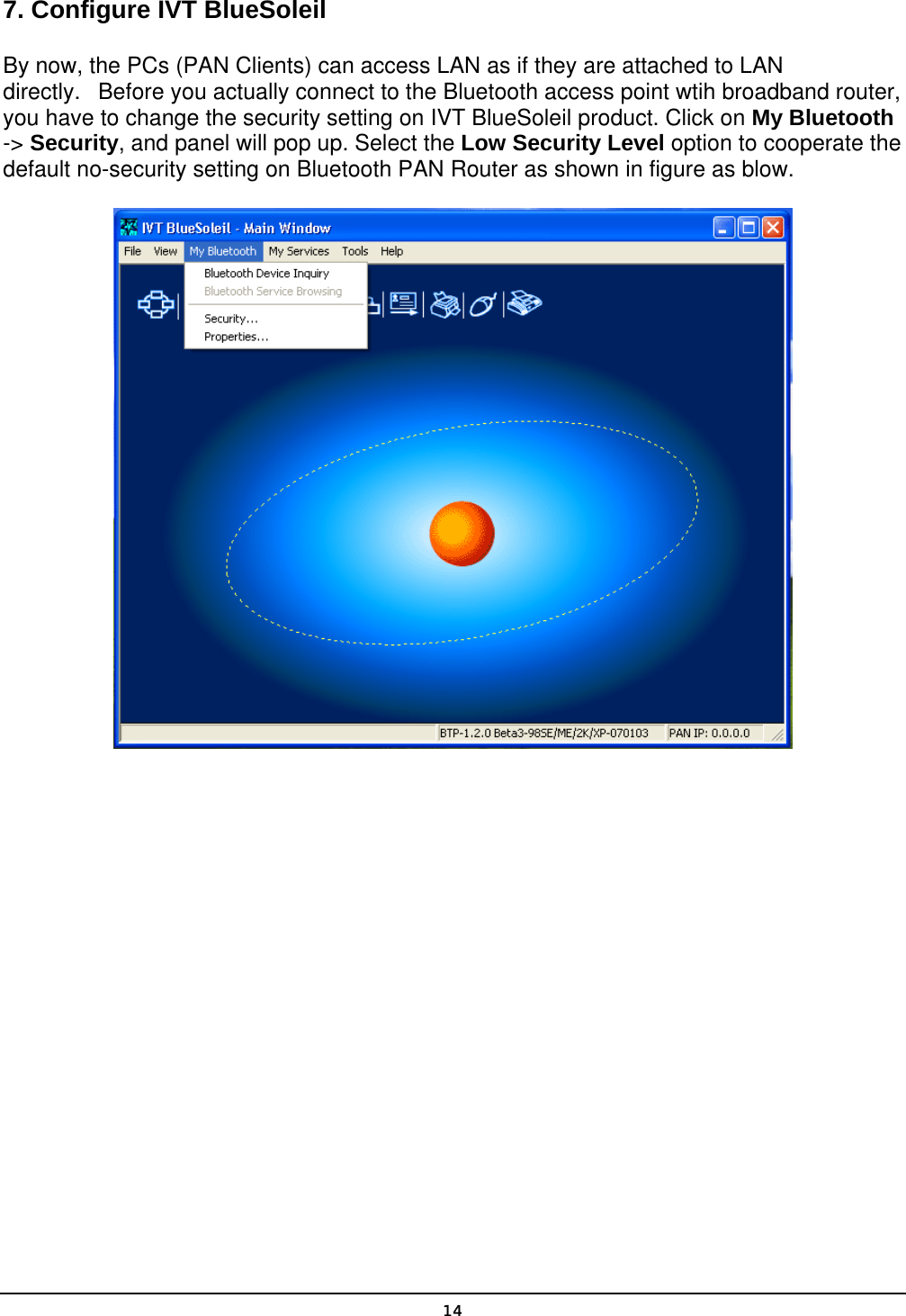   14 7. Configure IVT BlueSoleil By now, the PCs (PAN Clients) can access LAN as if they are attached to LAN directly.   Before you actually connect to the Bluetooth access point wtih broadband router, you have to change the security setting on IVT BlueSoleil product. Click on My Bluetooth -&gt; Security, and panel will pop up. Select the Low Security Level option to cooperate the default no-security setting on Bluetooth PAN Router as shown in figure as blow.  
