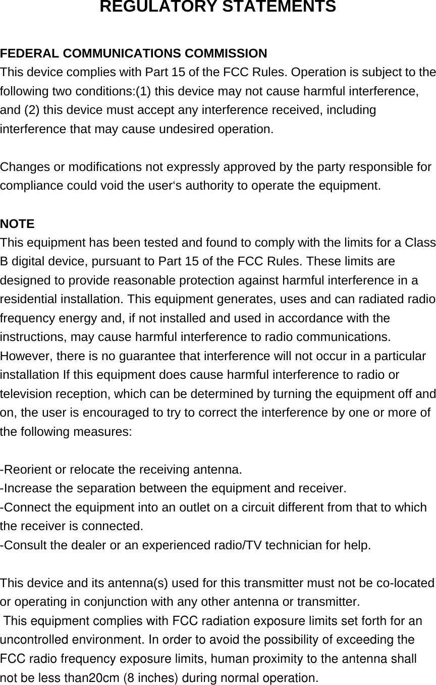 REGULATORY STATEMENTS  FEDERAL COMMUNICATIONS COMMISSION This device complies with Part 15 of the FCC Rules. Operation is subject to the following two conditions:(1) this device may not cause harmful interference, and (2) this device must accept any interference received, including interference that may cause undesired operation.  Changes or modifications not expressly approved by the party responsible for compliance could void the user‘s authority to operate the equipment.  NOTE This equipment has been tested and found to comply with the limits for a Class B digital device, pursuant to Part 15 of the FCC Rules. These limits are designed to provide reasonable protection against harmful interference in a residential installation. This equipment generates, uses and can radiated radio frequency energy and, if not installed and used in accordance with the instructions, may cause harmful interference to radio communications. However, there is no guarantee that interference will not occur in a particular installation If this equipment does cause harmful interference to radio or television reception, which can be determined by turning the equipment off and on, the user is encouraged to try to correct the interference by one or more of the following measures:  -Reorient or relocate the receiving antenna. -Increase the separation between the equipment and receiver. -Connect the equipment into an outlet on a circuit different from that to which the receiver is connected. -Consult the dealer or an experienced radio/TV technician for help.  This device and its antenna(s) used for this transmitter must not be co-located or operating in conjunction with any other antenna or transmitter.  This equipment complies with FCC radiation exposure limits set forth for an uncontrolled environment. In order to avoid the possibility of exceeding the FCC radio frequency exposure limits, human proximity to the antenna shall not be less than20cm (8 inches) during normal operation.