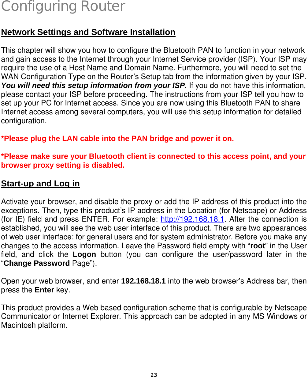   23Configuring Router Network Settings and Software Installation This chapter will show you how to configure the Bluetooth PAN to function in your network and gain access to the Internet through your Internet Service provider (ISP). Your ISP may require the use of a Host Name and Domain Name. Furthermore, you will need to set the WAN Configuration Type on the Router’s Setup tab from the information given by your ISP. You will need this setup information from your ISP. If you do not have this information, please contact your ISP before proceeding. The instructions from your ISP tell you how to set up your PC for Internet access. Since you are now using this Bluetooth PAN to share Internet access among several computers, you will use this setup information for detailed configuration. *Please plug the LAN cable into the PAN bridge and power it on. *Please make sure your Bluetooth client is connected to this access point, and your browser proxy setting is disabled. Start-up and Log in Activate your browser, and disable the proxy or add the IP address of this product into the exceptions. Then, type this product’s IP address in the Location (for Netscape) or Address (for IE) field and press ENTER. For example: http://192.168.18.1. After the connection is established, you will see the web user interface of this product. There are two appearances of web user interface: for general users and for system administrator. Before you make any changes to the access information. Leave the Password field empty with “root” in the User field, and click the Logon button (you can configure the user/password later in the “Change Password Page”). Open your web browser, and enter 192.168.18.1 into the web browser’s Address bar, then press the Enter key. This product provides a Web based configuration scheme that is configurable by Netscape Communicator or Internet Explorer. This approach can be adopted in any MS Windows or Macintosh platform.  4 