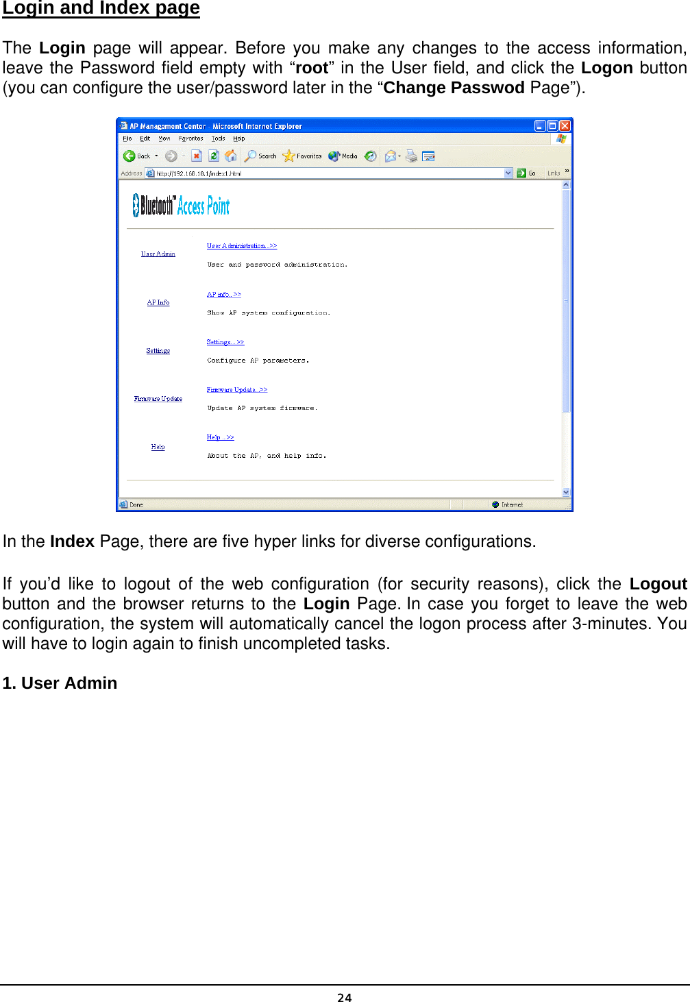   24Login and Index page The Login page will appear. Before you make any changes to the access information, leave the Password field empty with “root” in the User field, and click the Logon button (you can configure the user/password later in the “Change Passwod Page”).  In the Index Page, there are five hyper links for diverse configurations. If you’d like to logout of the web configuration (for security reasons), click the Logout button and the browser returns to the Login Page. In case you forget to leave the web configuration, the system will automatically cancel the logon process after 3-minutes. You will have to login again to finish uncompleted tasks. 1. User Admin 