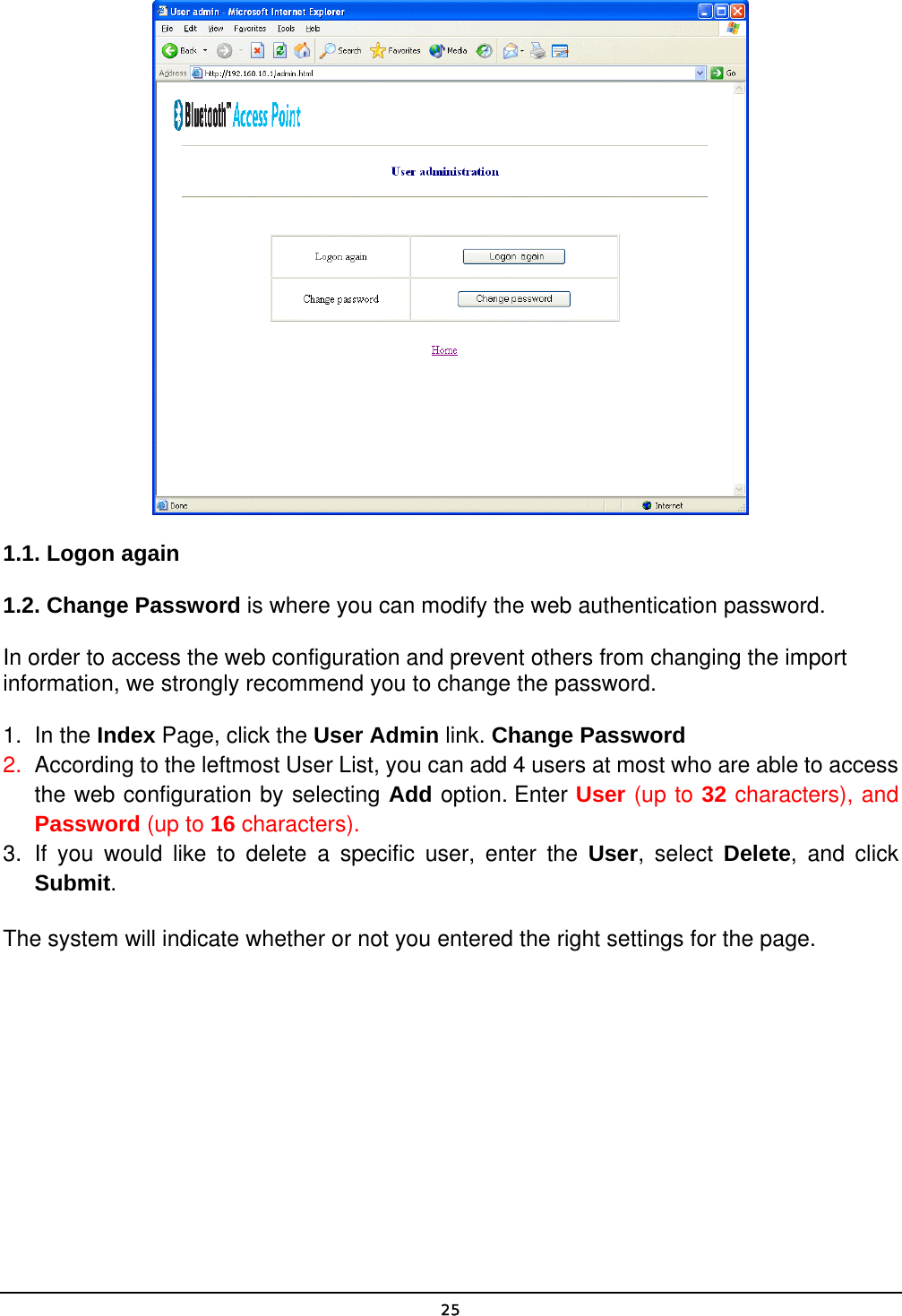   25 1.1. Logon again 1.2. Change Password is where you can modify the web authentication password. In order to access the web configuration and prevent others from changing the import information, we strongly recommend you to change the password. 1. In the Index Page, click the User Admin link. Change Password 2.  According to the leftmost User List, you can add 4 users at most who are able to access the web configuration by selecting Add option. Enter User (up to 32 characters), and Password (up to 16 characters). 3. If you would like to delete a specific user, enter the User, select Delete, and click Submit. The system will indicate whether or not you entered the right settings for the page. 