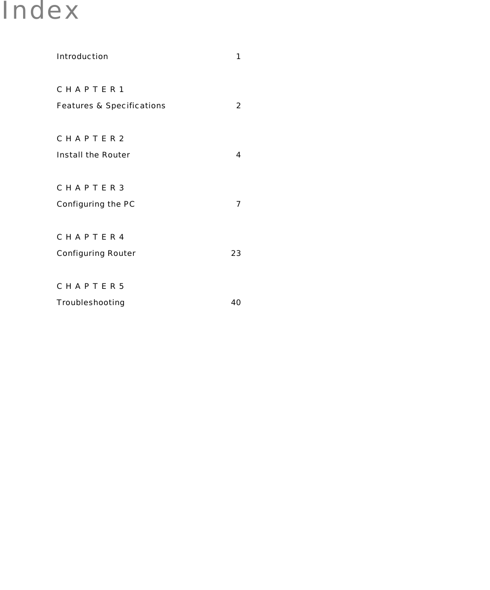    Index Introduction 1 CHAPTER1 Features &amp; Specifications  2 CHAPTER2 Install the Router  4 CHAPTER3 Configuring the PC  7 CHAPTER4 Configuring Router  23 CHAPTER5 Troubleshooting 40 