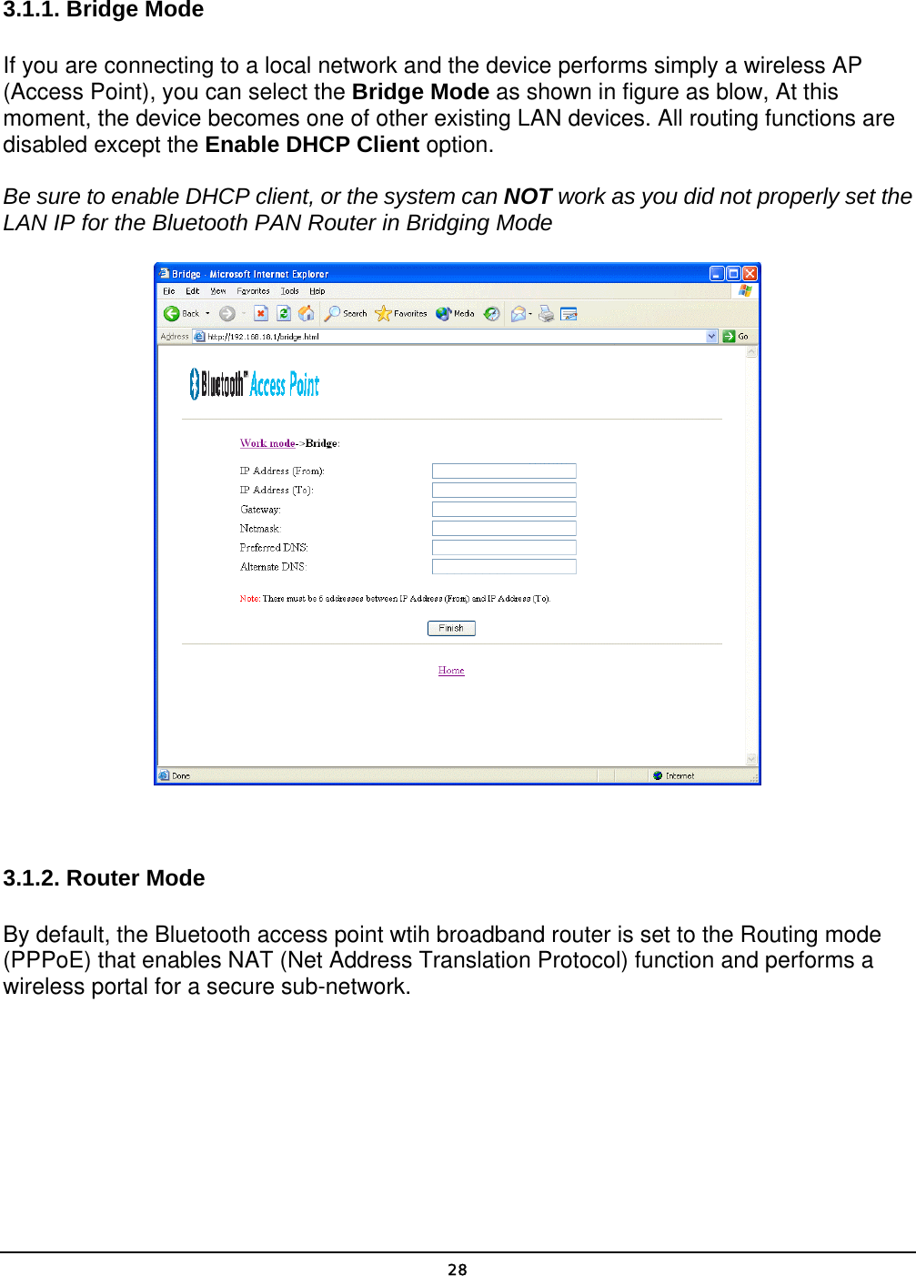   28 3.1.1. Bridge Mode If you are connecting to a local network and the device performs simply a wireless AP (Access Point), you can select the Bridge Mode as shown in figure as blow, At this moment, the device becomes one of other existing LAN devices. All routing functions are disabled except the Enable DHCP Client option. Be sure to enable DHCP client, or the system can NOT work as you did not properly set the LAN IP for the Bluetooth PAN Router in Bridging Mode   3.1.2. Router Mode By default, the Bluetooth access point wtih broadband router is set to the Routing mode (PPPoE) that enables NAT (Net Address Translation Protocol) function and performs a wireless portal for a secure sub-network. 