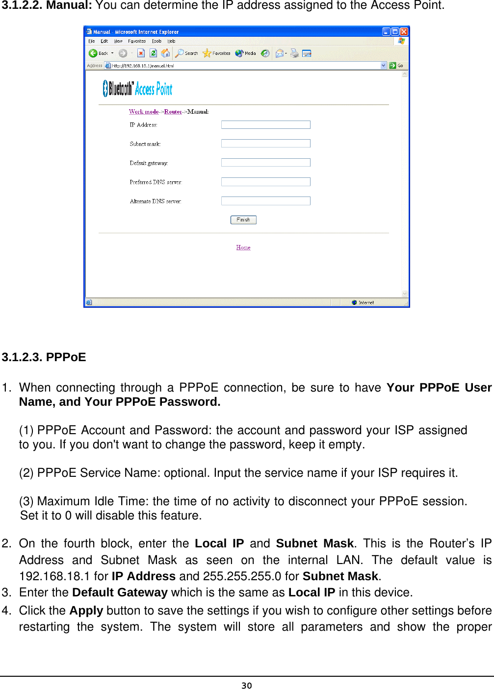   30 3.1.2.2. Manual: You can determine the IP address assigned to the Access Point.   3.1.2.3. PPPoE 1.  When connecting through a PPPoE connection, be sure to have Your PPPoE User Name, and Your PPPoE Password. (1) PPPoE Account and Password: the account and password your ISP assigned to you. If you don&apos;t want to change the password, keep it empty. (2) PPPoE Service Name: optional. Input the service name if your ISP requires it. (3) Maximum Idle Time: the time of no activity to disconnect your PPPoE session. Set it to 0 will disable this feature. 2. On the fourth block, enter the Local IP and Subnet Mask. This is the Router’s IP Address and Subnet Mask as seen on the internal LAN. The default value is 192.168.18.1 for IP Address and 255.255.255.0 for Subnet Mask. 3.   Enter the Default Gateway which is the same as Local IP in this device. 4. Click the Apply button to save the settings if you wish to configure other settings before restarting the system. The system will store all parameters and show the proper 