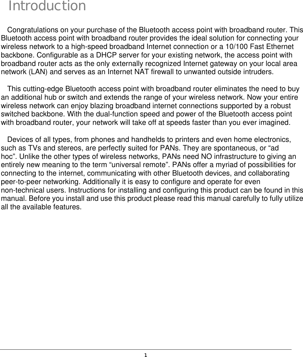  1 Introduction Congratulations on your purchase of the Bluetooth access point with broadband router. This Bluetooth access point with broadband router provides the ideal solution for connecting your wireless network to a high-speed broadband Internet connection or a 10/100 Fast Ethernet backbone. Configurable as a DHCP server for your existing network, the access point with broadband router acts as the only externally recognized Internet gateway on your local area network (LAN) and serves as an Internet NAT firewall to unwanted outside intruders. This cutting-edge Bluetooth access point with broadband router eliminates the need to buy an additional hub or switch and extends the range of your wireless network. Now your entire wireless network can enjoy blazing broadband internet connections supported by a robust switched backbone. With the dual-function speed and power of the Bluetooth access point with broadband router, your network will take off at speeds faster than you ever imagined. Devices of all types, from phones and handhelds to printers and even home electronics, such as TVs and stereos, are perfectly suited for PANs. They are spontaneous, or “ad hoc”. Unlike the other types of wireless networks, PANs need NO infrastructure to giving an entirely new meaning to the term “universal remote”. PANs offer a myriad of possibilities for connecting to the internet, communicating with other Bluetooth devices, and collaborating peer-to-peer networking. Additionally it is easy to configure and operate for even non-technical users. Instructions for installing and configuring this product can be found in this manual. Before you install and use this product please read this manual carefully to fully utilize all the available features.  i 